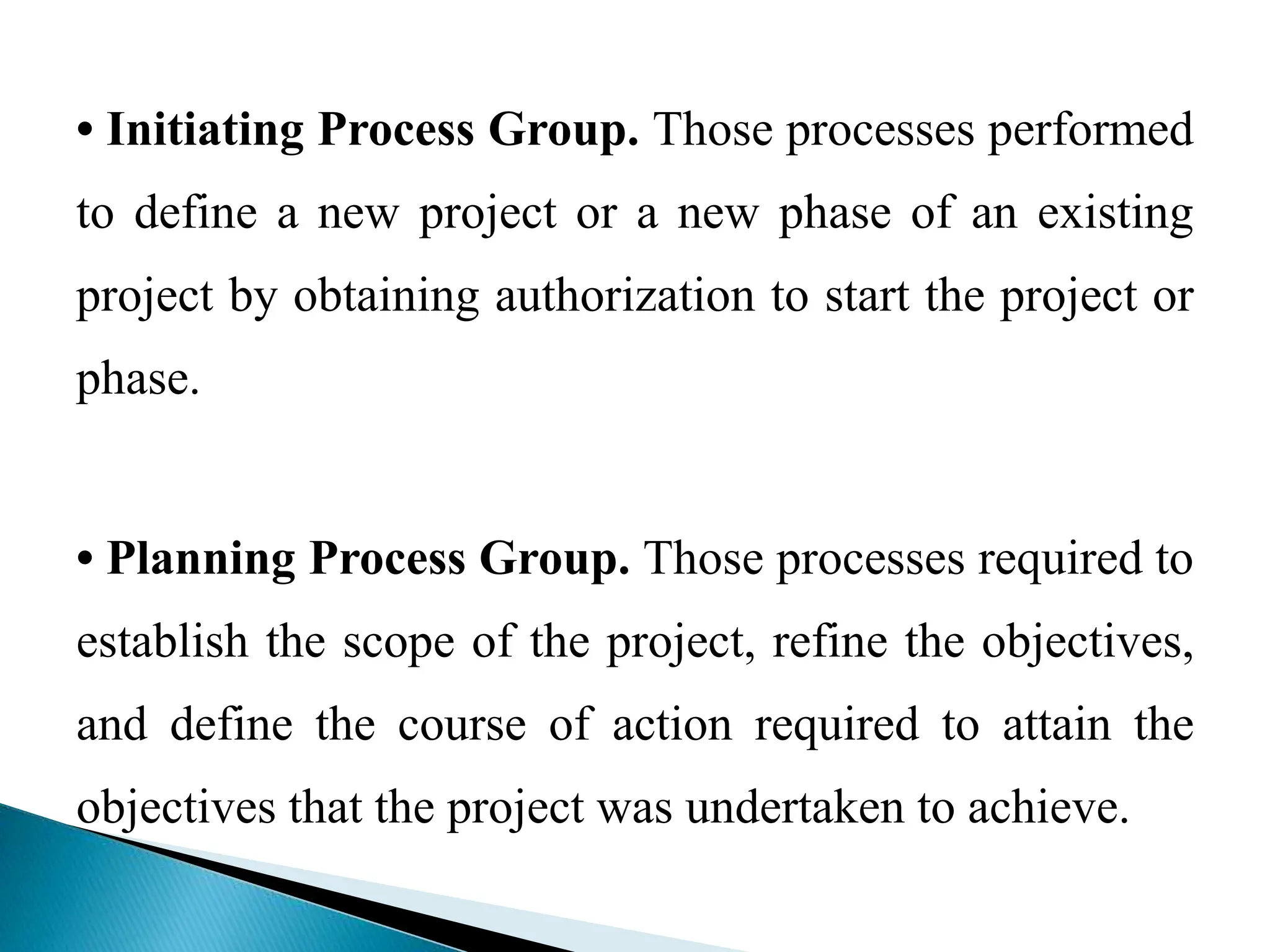 • Initiating Process Group. Those processes performed
to define a new project or a new phase of an existing
project by obtaining authorization to start the project or
phase.
• Planning Process Group. Those processes required to
establish the scope of the project, refine the objectives,
and define the course of action required to attain the
objectives that the project was undertaken to achieve.
 