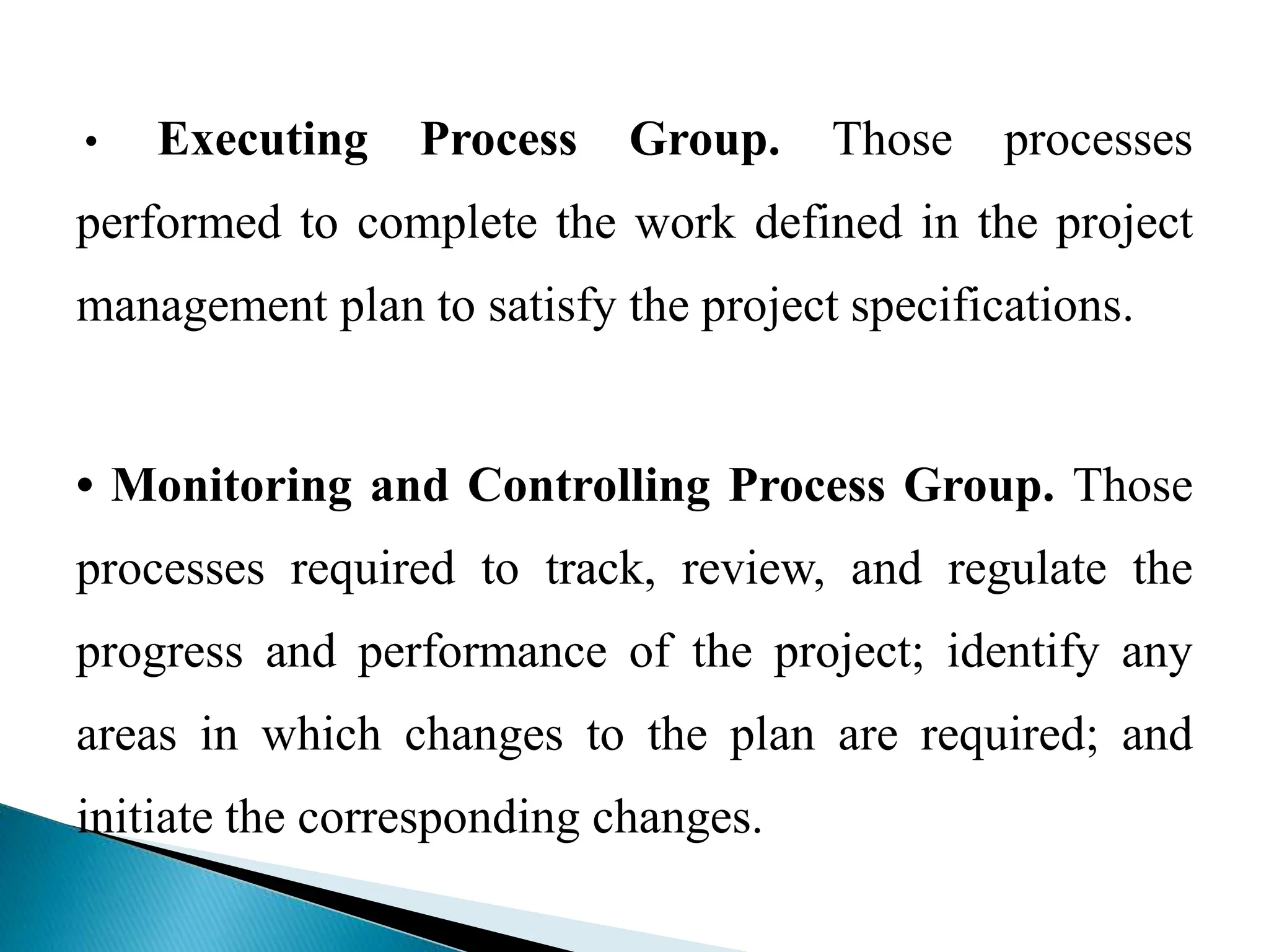 • Executing Process Group. Those processes
performed to complete the work defined in the project
management plan to satisfy the project specifications.
• Monitoring and Controlling Process Group. Those
processes required to track, review, and regulate the
progress and performance of the project; identify any
areas in which changes to the plan are required; and
initiate the corresponding changes.
 