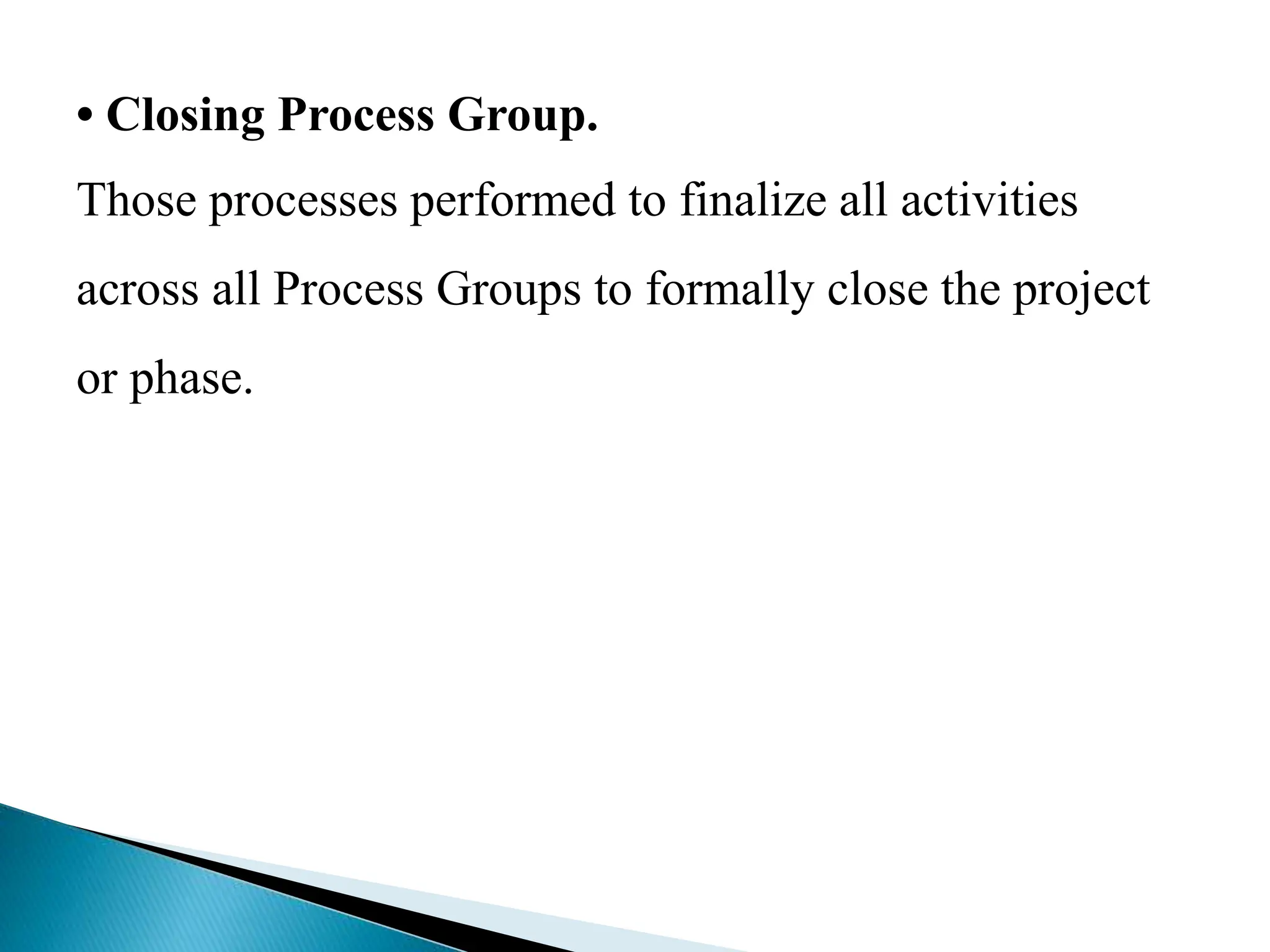 • Closing Process Group.
Those processes performed to finalize all activities
across all Process Groups to formally close the project
or phase.
 
