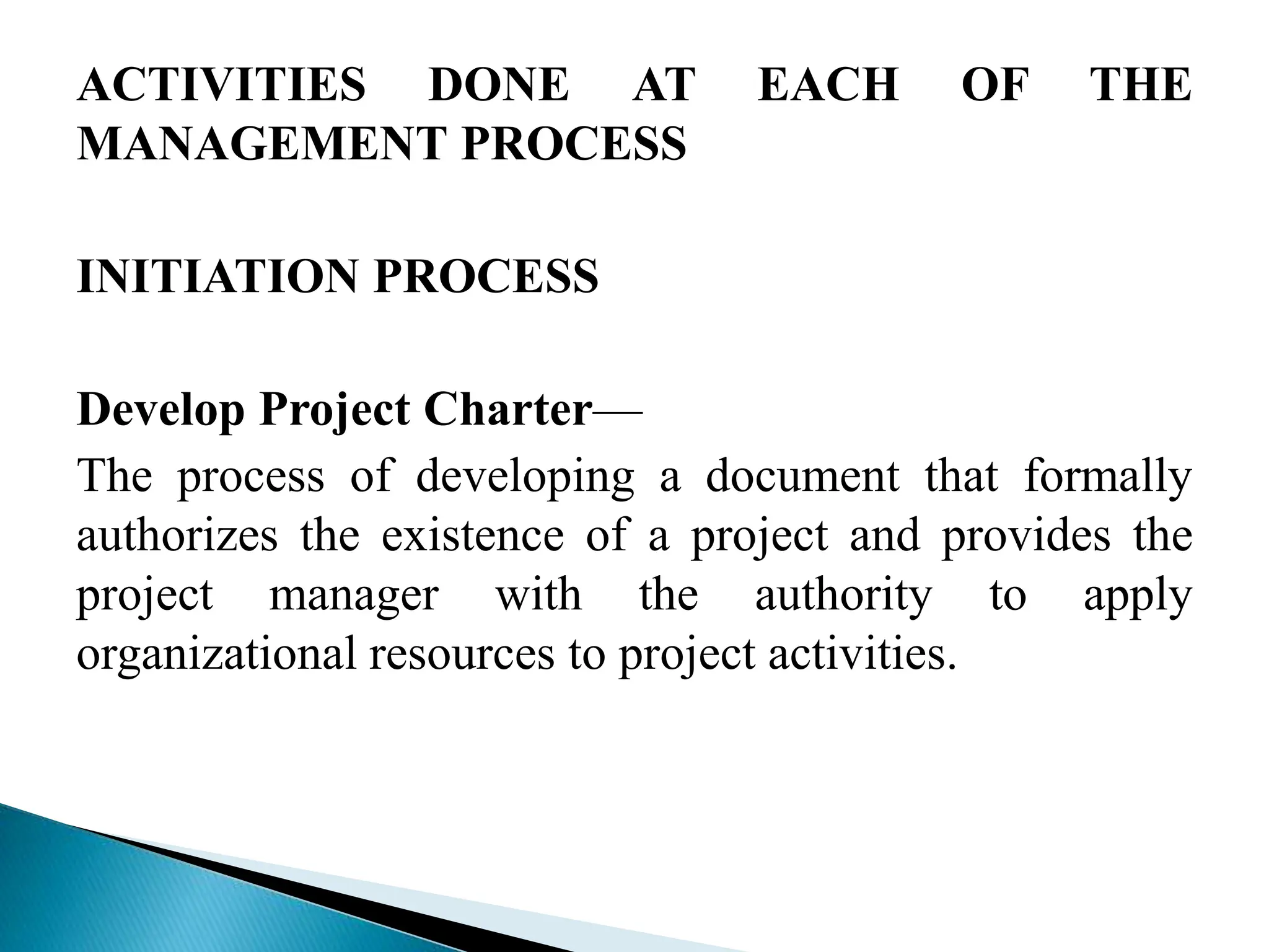 ACTIVITIES DONE AT EACH OF THE
MANAGEMENT PROCESS
INITIATION PROCESS
Develop Project Charter—
The process of developing a document that formally
authorizes the existence of a project and provides the
project manager with the authority to apply
organizational resources to project activities.
 