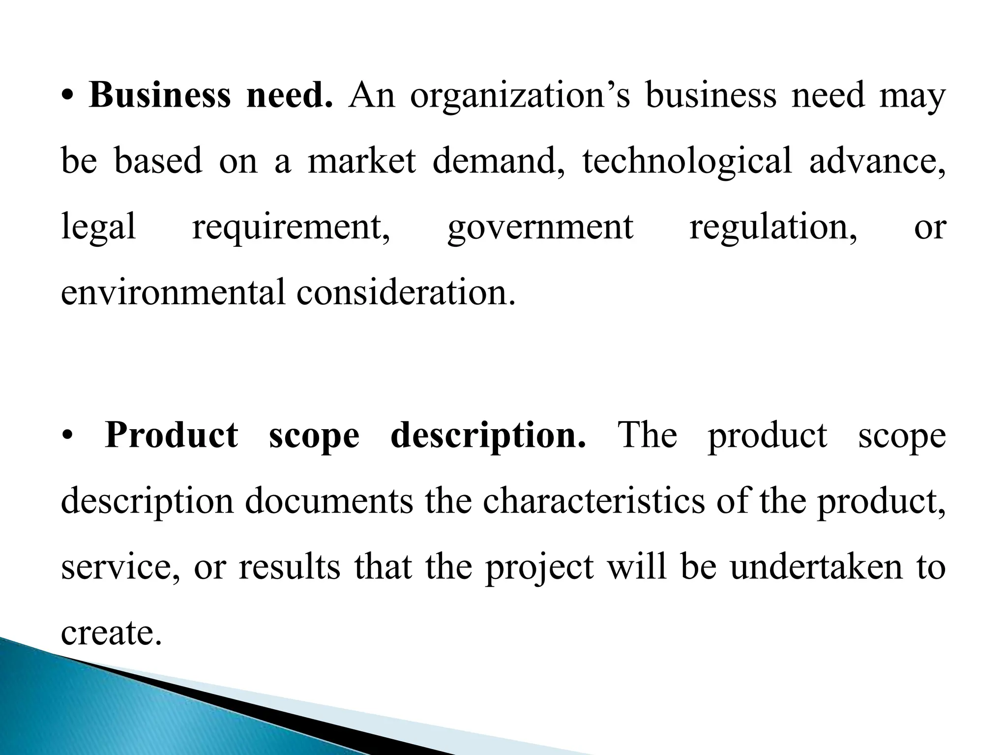 • Business need. An organization’s business need may
be based on a market demand, technological advance,
legal requirement, government regulation, or
environmental consideration.
• Product scope description. The product scope
description documents the characteristics of the product,
service, or results that the project will be undertaken to
create.
 