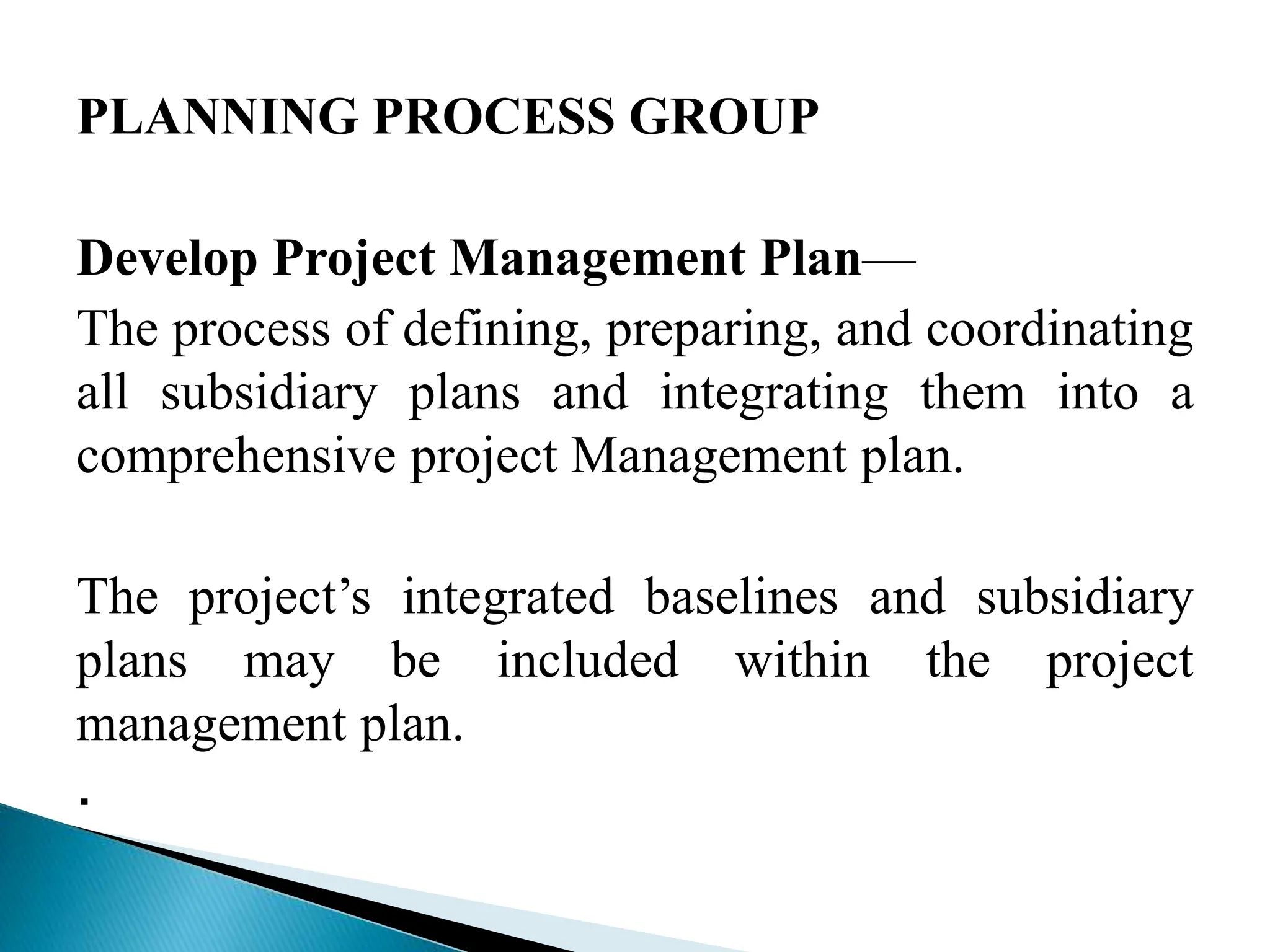 PLANNING PROCESS GROUP
Develop Project Management Plan—
The process of defining, preparing, and coordinating
all subsidiary plans and integrating them into a
comprehensive project Management plan.
The project’s integrated baselines and subsidiary
plans may be included within the project
management plan.
.
 