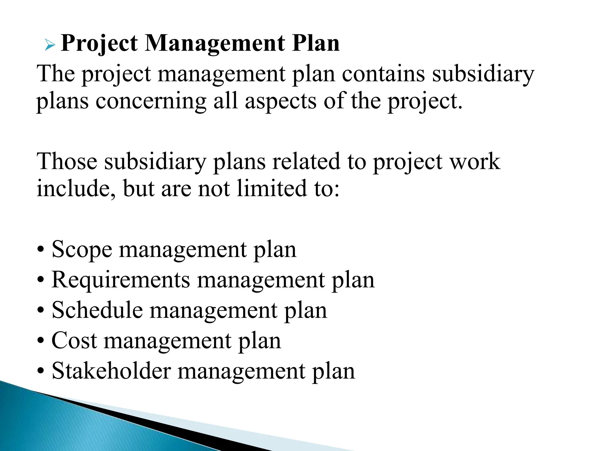  Project Management Plan
The project management plan contains subsidiary
plans concerning all aspects of the project.
Those subsidiary plans related to project work
include, but are not limited to:
• Scope management plan
• Requirements management plan
• Schedule management plan
• Cost management plan
• Stakeholder management plan
 