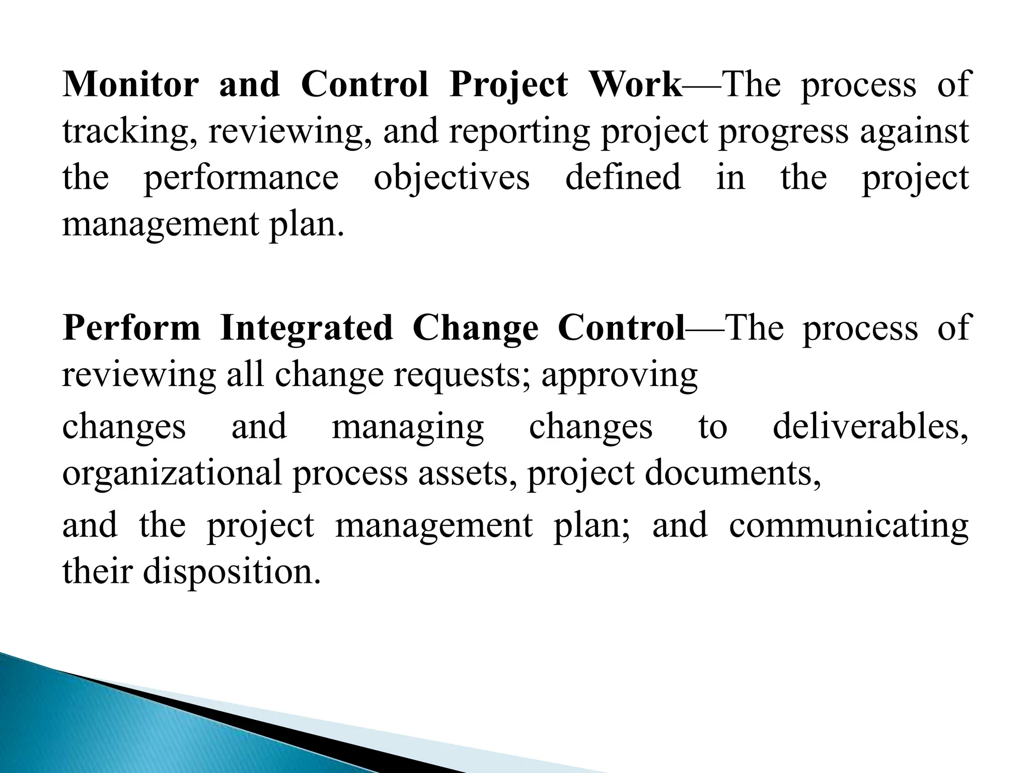 Monitor and Control Project Work—The process of
tracking, reviewing, and reporting project progress against
the performance objectives defined in the project
management plan.
Perform Integrated Change Control—The process of
reviewing all change requests; approving
changes and managing changes to deliverables,
organizational process assets, project documents,
and the project management plan; and communicating
their disposition.
 