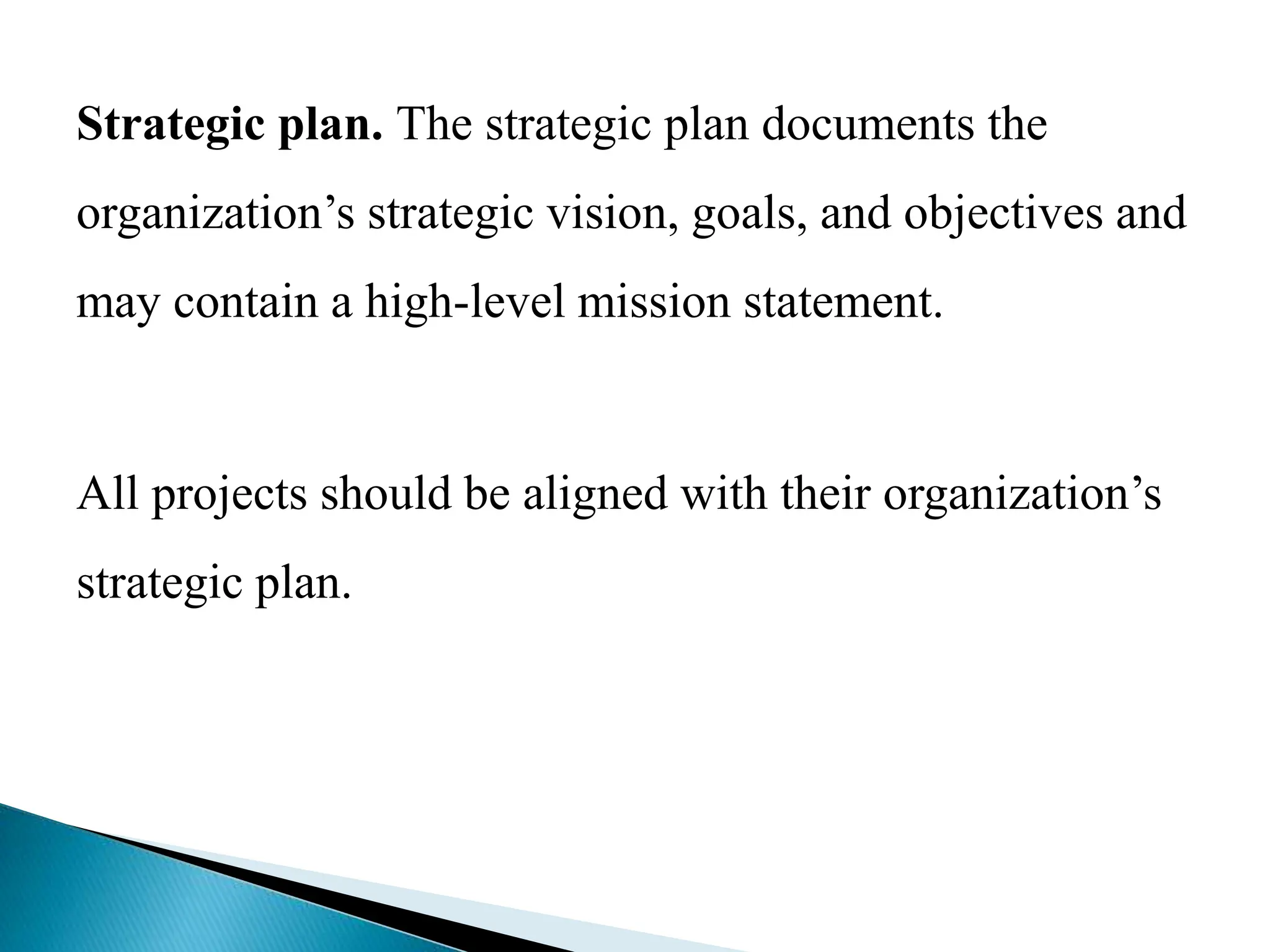 Strategic plan. The strategic plan documents the
organization’s strategic vision, goals, and objectives and
may contain a high-level mission statement.
All projects should be aligned with their organization’s
strategic plan.
 