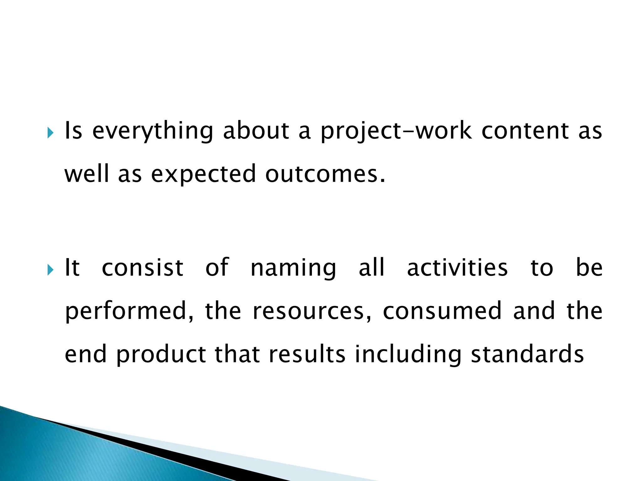  Is everything about a project-work content as
well as expected outcomes.
 It consist of naming all activities to be
performed, the resources, consumed and the
end product that results including standards
 