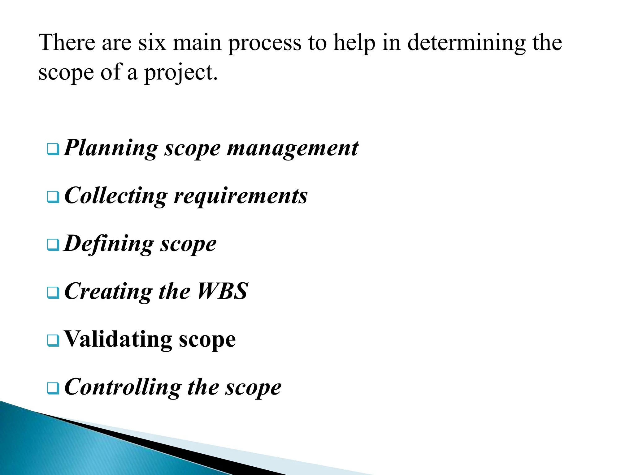 There are six main process to help in determining the
scope of a project.
 Planning scope management
 Collecting requirements
 Defining scope
 Creating the WBS
 Validating scope
 Controlling the scope
 