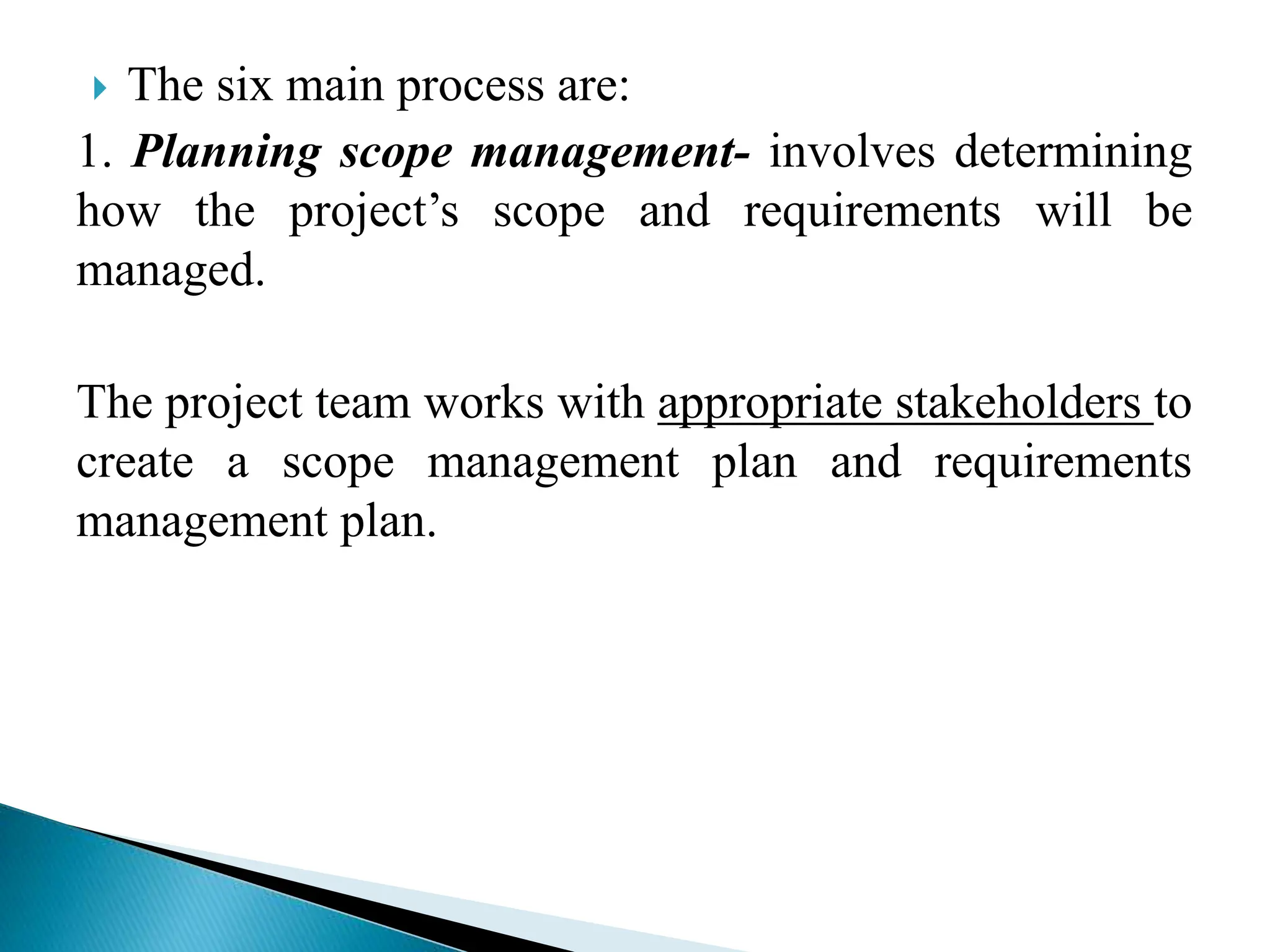  The six main process are:
1. Planning scope management- involves determining
how the project’s scope and requirements will be
managed.
The project team works with appropriate stakeholders to
create a scope management plan and requirements
management plan.
 