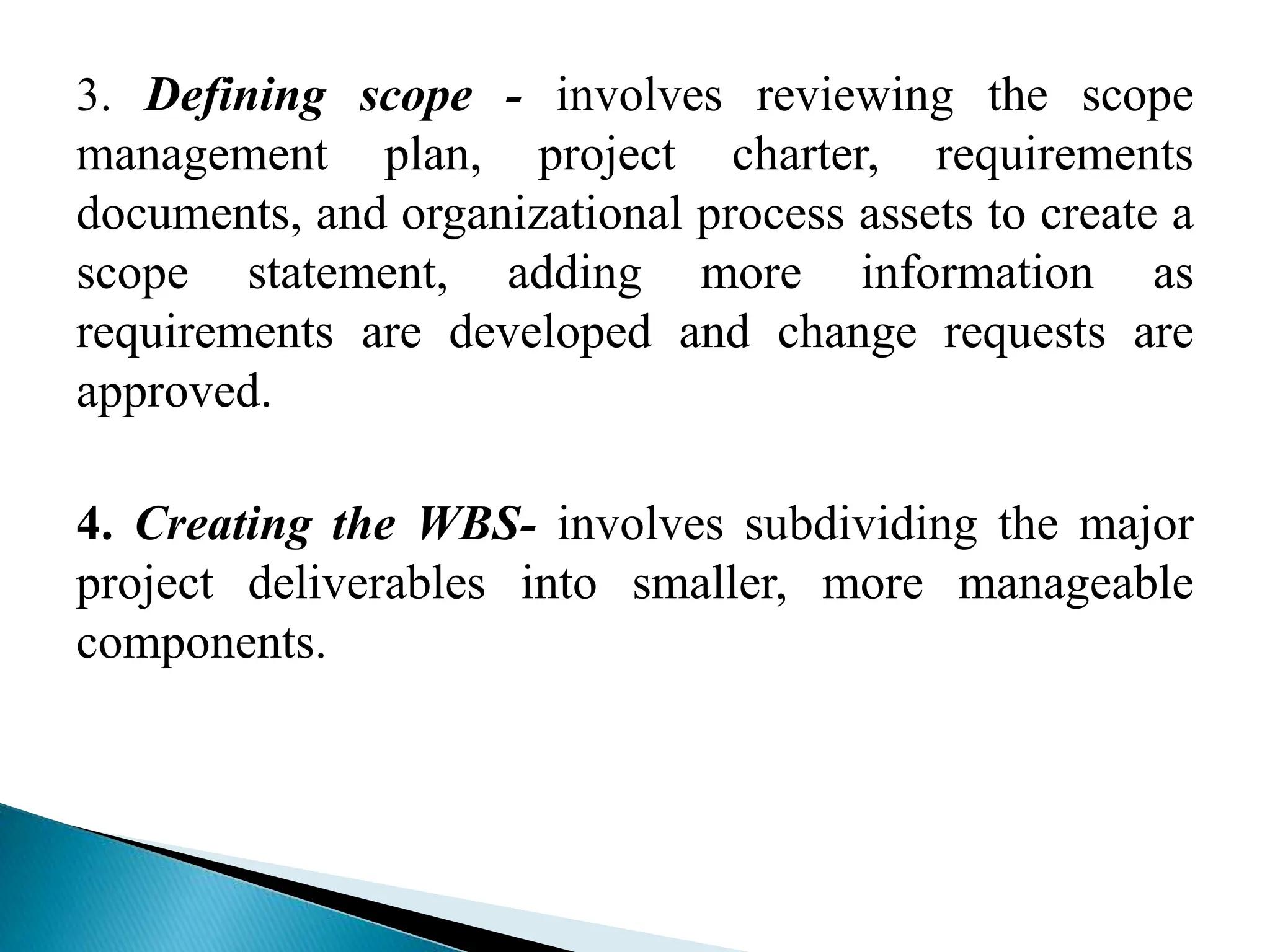3. Defining scope - involves reviewing the scope
management plan, project charter, requirements
documents, and organizational process assets to create a
scope statement, adding more information as
requirements are developed and change requests are
approved.
4. Creating the WBS- involves subdividing the major
project deliverables into smaller, more manageable
components.
 