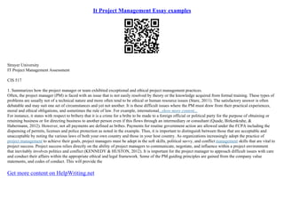 It Project Management Essay examples
Strayer University
IT Project Management Assessment
CIS 517
1. Summarizes how the project manager or team exhibited exceptional and ethical project management practices.
Often, the project manager (PM) is faced with an issue that is not easily resolved by theory or the knowledge acquired from formal training. These types of
problems are usually not of a technical nature and more often tend to be ethical or human resource issues (Stare, 2011). The satisfactory answer is often
debatable and may suit one set of circumstances and yet not another. It is these difficult issues where the PM must draw from their practical experiences,
moral and ethical obligations, and sometimes the rule of law. For example, international...show more content...
For instance, it states with respect to bribery that it is a crime for a bribe to be made to a foreign official or political party for the purpose of obtaining or
retaining business or for directing business to another person even if this flows through an intermediary or consultant (Quade, Birkenkrahe, &
Habermann, 2012). However, not all payments are defined as bribes. Payments for routine government action are allowed under the FCPA including the
dispensing of permits, licenses and police protection as noted in the example. Thus, it is important to distinguish between those that are acceptable and
unacceptable by noting the various laws of both your own country and those in your host country. As organizations increasingly adopt the practice of
project management to achieve their goals, project managers must be adept in the soft skills, political savvy, and conflict management skills that are vital to
project success. Project success relies directly on the ability of project managers to communicate, negotiate, and influence within a project environment
that inevitably involves politics and conflict (KENNEDY & HUSTON, 2012). It is important for the project manager to approach difficult issues with care
and conduct their affairs within the appropriate ethical and legal framework. Some of the PM guiding principles are gained from the company value
statements, and codes of conduct. This will provide the
Get more content on HelpWriting.net
 
