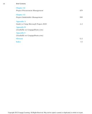 Chapter 12
Project Procurement Management 479
Chapter 13
Project Stakeholder Management 509
Appendix A
Guide to Using Microsoft Project 2010 A.1
Appendix B
(Available on CengageBrain.com)
Appendix C
(Available on CengageBrain.com)
Glossary G.1
Index I.1
viii Brief Contents
Copyright 2012 Cengage Learning. All Rights Reserved. May not be copied, scanned, or duplicated, in whole or in part.
 