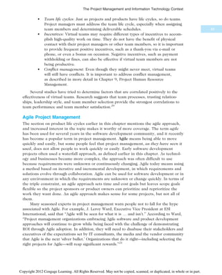 • Team life cycles: Just as projects and products have life cycles, so do teams.
Project managers must address the team life cycle, especially when assigning
team members and determining deliverable schedules.
• Incentives: Virtual teams may require different types of incentives to accom-
plish high-quality work on time. They do not have the benefit of physical
contact with their project managers or other team members, so it is important
to provide frequent positive incentives, such as a thank-you via e-mail or
phone, or even a bonus on occasion. Negative incentives, such as payment
withholding or fines, can also be effective if virtual team members are not
being productive.
• Conflict management: Even though they might never meet, virtual teams
will still have conflicts. It is important to address conflict management,
as described in more detail in Chapter 9, Project Human Resource
Management.
Several studies have tried to determine factors that are correlated positively to the
effectiveness of virtual teams. Research suggests that team processes, trusting relation-
ships, leadership style, and team member selection provide the strongest correlations to
team performance and team member satisfaction.20
Agile Project Management
The section on product life cycles earlier in this chapter mentions the agile approach,
and increased interest in the topic makes it worthy of more coverage. The term agile
has been used for several years in the software development community, and it recently
has become a popular term in project management. Agile means being able to move
quickly and easily, but some people feel that project management, as they have seen it
used, does not allow people to work quickly or easily. Early software development
projects often used a waterfall approach, as defined earlier in this chapter. As technol-
ogy and businesses became more complex, the approach was often difficult to use
because requirements were unknown or continuously changing. Agile today means using
a method based on iterative and incremental development, in which requirements and
solutions evolve through collaboration. Agile can be used for software development or in
any environment in which the requirements are unknown or change quickly. In terms of
the triple constraint, an agile approach sets time and cost goals but leaves scope goals
flexible so the project sponsors or product owners can prioritize and reprioritize the
work they want done. An agile approach makes sense for some projects, but not all of
them.
Many seasoned experts in project management warn people not to fall for the hype
associated with Agile. For example, J. Leroy Ward, Executive Vice President at ESI
International, said that “Agile will be seen for what it is … and isn’t.” According to Ward,
“Project management organizations embracing Agile software and product development
approaches will continue to grow while being faced with the challenge of demonstrating
ROI through Agile adoption. In addition, they will need to disabuse their stakeholders and
executives of the expectations set by IT consultants, the media and the vendor community
that Agile is the next ‘silver bullet.’ Organizations that do it right—including selecting the
right projects for Agile—will reap significant rewards.”21
69
The Project Management and Information Technology Context
Copyright 2012 Cengage Learning. All Rights Reserved. May not be copied, scanned, or duplicated, in whole or in part.
 