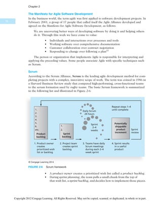 The Manifesto for Agile Software Development
In the business world, the term agile was first applied to software development projects. In
February 2001, a group of 17 people that called itself the Agile Alliance developed and
agreed on the Manifesto for Agile Software Development, as follows:
We are uncovering better ways of developing software by doing it and helping others
do it. Through this work we have come to value:
• Individuals and interactions over processes and tools
• Working software over comprehensive documentation
• Customer collaboration over contract negotiation
• Responding to change over following a plan22
The person or organization that implements Agile is responsible for interpreting and
applying the preceding values. Some people associate Agile with specific techniques such
as Scrum.
Scrum
According to the Scrum Alliance, Scrum is the leading agile development method for com-
pleting projects with a complex, innovative scope of work. The term was coined in 1986 in
a Harvard Business Review study that compared high-performing, cross-functional teams
to the scrum formation used by rugby teams. The basic Scrum framework is summarized
in the following list and illustrated in Figure 2-6:
• A product owner creates a prioritized wish list called a product backlog.
• During sprint planning, the team pulls a small chunk from the top of
that wish list, a sprint backlog, and decides how to implement those pieces.
1. Product owner
creates
prioritized wish
list or backlog
Product
backlog
2. Project team
creates sprint
backlog
3. Teams have daily
Scrum meetings
during each 2–4
week sprint
4. Sprint results
in a useful
product
1.
2.
3.
4.
5.
6.
etc. Sprint
review
Repeat steps 1–4
until complete
1.
2.
Sprint
backlog
Potentially
shippable
product
increment
Daily Scrum
24 hours
Sprint
2–4
weeks
© Cengage Learning 2014
FIGURE 2-6 Scrum framework
70
Chapter 2
Copyright 2012 Cengage Learning. All Rights Reserved. May not be copied, scanned, or duplicated, in whole or in part.
 