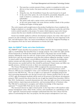 • The team has a certain amount of time, a sprint, to complete its work—usu-
ally two to four weeks—but meets each day to assess its progress (daily
Scrum).
• Along the way, the ScrumMaster keeps the team focused on its goal.
• At the end of the sprint, the work should be potentially shippable, as in
ready to hand to a customer, put on a store shelf, or show to a
stakeholder.
• The sprint ends with a sprint review and retrospective.
• As the next sprint begins, the team chooses another chunk of the product
backlog and begins working again.
The cycle repeats until enough items in the product backlog have been completed, the
budget is depleted, or a deadline arrives. Which of these milestones marks the end of the
work is entirely specific to the project. No matter which impetus stops work, Scrum
ensures that the most valuable work has been completed when the project ends.23
Scrum was initially applied to software development projects, but today other types of
projects use this technique to help focus on teamwork, complete the most important work
first, and add business value. See www.scrumalliance.org and the Suggested Readings on
the companion Web site for more information on Scrum and Agile.
Agile, the PMBOK® Guide, and a New Certification
The PMBOK®
Guide describes best practices for what should be done to manage projects.
Agile is a methodology that describes how to manage projects. One could view Agile and the
Scrum framework as methods that simply break down a big project into several smaller
projects, defining the scope for each one. Project teams can have brief meetings each day to
decide how to get the most important work done first without calling the meetings “scrums.”
As stated earlier in this chapter, several different methods are related to developing infor-
mation systems and other products. Because projects are unique, someone must decide
what processes are needed and how they should be performed. Project teams can follow one
specific process, a hybrid of several, or their own customized approach.
The Project Management Institute (PMI) recognized the increased interest in Agile,
and introduced a new certification in 2011 called Agile Certified Practitioner (ACP).
However, PMI was not compelled to write a new standard for agile project management. As
stated on the PMI Web site, “The use of agile as an approach to managing projects has
been increasing dramatically over the last several years. Gartner predicts that by the end
of 2012, agile development methods will be used on 80 percent of all software development
projects. PMI’s research has shown that the use of agile has tripled from December 2008 to
May 2011. Furthermore, research demonstrates the value that agile can have in decreasing
product defects, improving team productivity, and increasing delivery of business value.
The PMI-ACP is positioned to recognize and validate knowledge of this important
approach.”24
Consult PMI’s Web site for more information.
The increased interest in Agile is based partly on the hope that it will somehow make
project management easier. Many books, courses, and consultants are capitalizing on this
“new” approach. Seasoned project managers understand that they have always had the
option of customizing how they run projects, but that project management is not easy,
71
The Project Management and Information Technology Context
Copyright 2012 Cengage Learning. All Rights Reserved. May not be copied, scanned, or duplicated, in whole or in part.
 