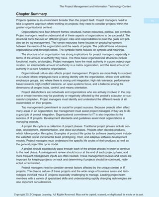 Chapter Summary
Projects operate in an environment broader than the project itself. Project managers need to
take a systems approach when working on projects; they need to consider projects within the
greater organizational context.
Organizations have four different frames: structural, human resources, political, and symbolic.
Project managers need to understand all of these aspects of organizations to be successful. The
structural frame focuses on different groups’ roles and responsibilities to meet the goals and poli-
cies set by top management. The human resources frame focuses on producing harmony
between the needs of the organization and the needs of people. The political frame addresses
organizational and personal politics. The symbolic frame focuses on symbols and meanings.
The structure of an organization has strong implications for project managers, especially in
terms of the amount of authority they have. The three basic organizational structures include
functional, matrix, and project. Project managers have the most authority in a pure project orga-
nization, an intermediate amount of authority in a matrix organization, and the least amount of
authority in a pure functional organization.
Organizational culture also affects project management. Projects are more likely to succeed
in a culture where employees have a strong identity with the organization, where work activities
emphasize groups, and where there is strong unit integration, high risk tolerance, performance-
based rewards, high conflict tolerance, an open-systems focus, and a balance among the
dimensions of people focus, control, and means orientation.
Project stakeholders are individuals and organizations who are actively involved in the proj-
ect or whose interests may be positively or negatively affected by the project’s execution or suc-
cessful completion. Project managers must identify and understand the different needs of all
stakeholders on their projects.
Top management commitment is crucial for project success. Because projects often affect
many areas in an organization, top management must assist project managers if they are to do
a good job of project integration. Organizational commitment to IT is also important to the
success of IT projects. Development standards and guidelines assist most organizations in
managing projects.
A project life cycle is a collection of project phases. Traditional project phases include con-
cept, development, implementation, and close-out phases. Projects often develop products,
which follow product life cycles. Examples of product life cycles for software development include
the waterfall, spiral, incremental build, prototyping, RAD, and adaptive software development
models. Project managers must understand the specific life cycles of their products as well as
the general project life cycle model.
A project should successfully pass through each of the project phases in order to continue
to the next phase. A management review should occur at the end of each project phase, and
more frequent management inputs are often needed. These management reviews and inputs are
important for keeping projects on track and determining if projects should be continued, redir-
ected, or terminated.
Project managers need to consider several factors affected by the unique context of IT
projects. The diverse nature of these projects and the wide range of business areas and tech-
nologies involved make IT projects especially challenging to manage. Leading project team
members with a variety of specialized skills and understanding rapidly changing technologies are
also important considerations.
73
The Project Management and Information Technology Context
Copyright 2012 Cengage Learning. All Rights Reserved. May not be copied, scanned, or duplicated, in whole or in part.
 