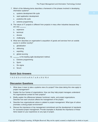 7. Which of the following terms describes a framework of the phases involved in developing
information systems?
a. systems development life cycle
b. rapid application development
c. predictive life cycle
d. extreme programming
8. The nature of IT projects is different from projects in many other industries because they
are very .
a. expensive
b. technical
c. diverse
d. challenging
9. What term describes an organization’s acquisition of goods and services from an outside
source in another country?
a. globalization
b. offshoring
c. exporting
d. global sourcing
10. is the leading agile development method.
a. Extreme programming
b. Sprint
c. Six sigma
d. Scrum
Quick Quiz Answers
1. b; 2. d; 3. c; 4. d; 5. a; 6. b; 7. a; 8. c; 9. b; 10. d
Discussion Questions
1. What does it mean to take a systems view of a project? How does taking this view apply to
project management?
2. Explain the four frames of organizations. How can they help project managers understand
the organizational context for their projects?
3. Briefly explain the differences between functional, matrix, and project organizations.
Describe how each structure affects the management of the project.
4. Describe how organizational culture is related to project management. What type of culture
promotes a strong project environment?
5. Discuss the importance of top management commitment and the development of standards
for successful project management. Provide examples to illustrate the importance of these
items based on your experience on any type of project.
75
The Project Management and Information Technology Context
Copyright 2012 Cengage Learning. All Rights Reserved. May not be copied, scanned, or duplicated, in whole or in part.
 