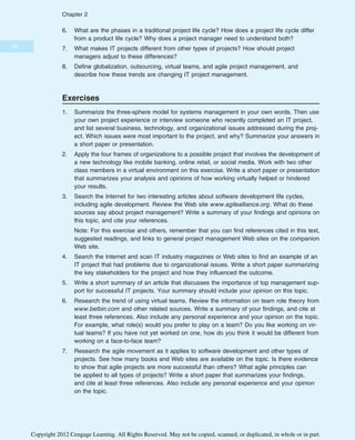 6. What are the phases in a traditional project life cycle? How does a project life cycle differ
from a product life cycle? Why does a project manager need to understand both?
7. What makes IT projects different from other types of projects? How should project
managers adjust to these differences?
8. Define globalization, outsourcing, virtual teams, and agile project management, and
describe how these trends are changing IT project management.
Exercises
1. Summarize the three-sphere model for systems management in your own words. Then use
your own project experience or interview someone who recently completed an IT project,
and list several business, technology, and organizational issues addressed during the proj-
ect. Which issues were most important to the project, and why? Summarize your answers in
a short paper or presentation.
2. Apply the four frames of organizations to a possible project that involves the development of
a new technology like mobile banking, online retail, or social media. Work with two other
class members in a virtual environment on this exercise. Write a short paper or presentation
that summarizes your analysis and opinions of how working virtually helped or hindered
your results.
3. Search the Internet for two interesting articles about software development life cycles,
including agile development. Review the Web site www.agilealliance.org. What do these
sources say about project management? Write a summary of your findings and opinions on
this topic, and cite your references.
Note: For this exercise and others, remember that you can find references cited in this text,
suggested readings, and links to general project management Web sites on the companion
Web site.
4. Search the Internet and scan IT industry magazines or Web sites to find an example of an
IT project that had problems due to organizational issues. Write a short paper summarizing
the key stakeholders for the project and how they influenced the outcome.
5. Write a short summary of an article that discusses the importance of top management sup-
port for successful IT projects. Your summary should include your opinion on this topic.
6. Research the trend of using virtual teams. Review the information on team role theory from
www.belbin.com and other related sources. Write a summary of your findings, and cite at
least three references. Also include any personal experience and your opinion on the topic.
For example, what role(s) would you prefer to play on a team? Do you like working on vir-
tual teams? If you have not yet worked on one, how do you think it would be different from
working on a face-to-face team?
7. Research the agile movement as it applies to software development and other types of
projects. See how many books and Web sites are available on the topic. Is there evidence
to show that agile projects are more successful than others? What agile principles can
be applied to all types of projects? Write a short paper that summarizes your findings,
and cite at least three references. Also include any personal experience and your opinion
on the topic.
76
Chapter 2
Copyright 2012 Cengage Learning. All Rights Reserved. May not be copied, scanned, or duplicated, in whole or in part.
 