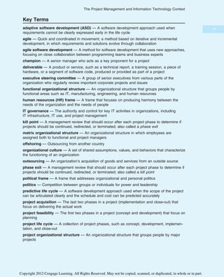 Key Terms
adaptive software development (ASD) — A software development approach used when
requirements cannot be clearly expressed early in the life cycle
agile — Quick and coordinated in movement; a method based on iterative and incremental
development, in which requirements and solutions evolve through collaboration
agile software development — A method for software development that uses new approaches,
focusing on close collaboration between programming teams and business experts
champion — A senior manager who acts as a key proponent for a project
deliverable — A product or service, such as a technical report, a training session, a piece of
hardware, or a segment of software code, produced or provided as part of a project
executive steering committee — A group of senior executives from various parts of the
organization who regularly review important corporate projects and issues
functional organizational structure — An organizational structure that groups people by
functional areas such as IT, manufacturing, engineering, and human resources
human resources (HR) frame — A frame that focuses on producing harmony between the
needs of the organization and the needs of people
IT governance — The authority and control for key IT activities in organizations, including
IT infrastructure, IT use, and project management
kill point — A management review that should occur after each project phase to determine if
projects should be continued, redirected, or terminated; also called a phase exit
matrix organizational structure — An organizational structure in which employees are
assigned both to functional and project managers
offshoring — Outsourcing from another country
organizational culture — A set of shared assumptions, values, and behaviors that characterize
the functioning of an organization
outsourcing — An organization’s acquisition of goods and services from an outside source
phase exit — A management review that should occur after each project phase to determine if
projects should be continued, redirected, or terminated; also called a kill point
political frame — A frame that addresses organizational and personal politics
politics — Competition between groups or individuals for power and leadership
predictive life cycle — A software development approach used when the scope of the project
can be articulated clearly and the schedule and cost can be predicted accurately
project acquisition — The last two phases in a project (implementation and close-out) that
focus on delivering the actual work
project feasibility — The first two phases in a project (concept and development) that focus on
planning
project life cycle — A collection of project phases, such as concept, development, implemen-
tation, and close-out
project organizational structure — An organizational structure that groups people by major
projects
77
The Project Management and Information Technology Context
Copyright 2012 Cengage Learning. All Rights Reserved. May not be copied, scanned, or duplicated, in whole or in part.
 