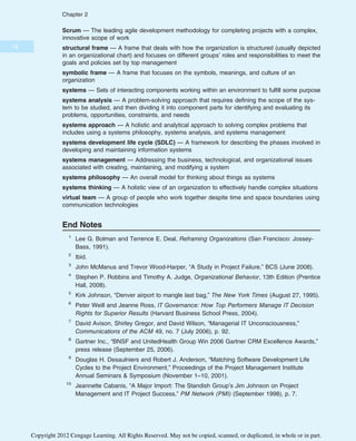 Scrum — The leading agile development methodology for completing projects with a complex,
innovative scope of work
structural frame — A frame that deals with how the organization is structured (usually depicted
in an organizational chart) and focuses on different groups’ roles and responsibilities to meet the
goals and policies set by top management
symbolic frame — A frame that focuses on the symbols, meanings, and culture of an
organization
systems — Sets of interacting components working within an environment to fulfill some purpose
systems analysis — A problem-solving approach that requires defining the scope of the sys-
tem to be studied, and then dividing it into component parts for identifying and evaluating its
problems, opportunities, constraints, and needs
systems approach — A holistic and analytical approach to solving complex problems that
includes using a systems philosophy, systems analysis, and systems management
systems development life cycle (SDLC) — A framework for describing the phases involved in
developing and maintaining information systems
systems management — Addressing the business, technological, and organizational issues
associated with creating, maintaining, and modifying a system
systems philosophy — An overall model for thinking about things as systems
systems thinking — A holistic view of an organization to effectively handle complex situations
virtual team — A group of people who work together despite time and space boundaries using
communication technologies
End Notes
1
Lee G. Bolman and Terrence E. Deal, Reframing Organizations (San Francisco: Jossey-
Bass, 1991).
2
Ibid.
3
John McManus and Trevor Wood-Harper, “A Study in Project Failure,” BCS (June 2008).
4
Stephen P. Robbins and Timothy A. Judge, Organizational Behavior, 13th Edition (Prentice
Hall, 2008).
5
Kirk Johnson, “Denver airport to mangle last bag,” The New York Times (August 27, 1995).
6
Peter Weill and Jeanne Ross, IT Governance: How Top Performers Manage IT Decision
Rights for Superior Results (Harvard Business School Press, 2004).
7
David Avison, Shirley Gregor, and David Wilson, “Managerial IT Unconsciousness,”
Communications of the ACM 49, no. 7 (July 2006), p. 92.
8
Gartner Inc., “BNSF and UnitedHealth Group Win 2006 Gartner CRM Excellence Awards,”
press release (September 25, 2006).
9
Douglas H. Desaulniers and Robert J. Anderson, “Matching Software Development Life
Cycles to the Project Environment,” Proceedings of the Project Management Institute
Annual Seminars & Symposium (November 1–10, 2001).
10
Jeannette Cabanis, “A Major Import: The Standish Group’s Jim Johnson on Project
Management and IT Project Success,” PM Network (PMI) (September 1998), p. 7.
78
Chapter 2
Copyright 2012 Cengage Learning. All Rights Reserved. May not be copied, scanned, or duplicated, in whole or in part.
 