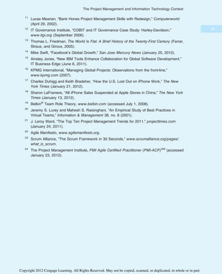 11
Lucas Mearian, “Bank Hones Project Management Skills with Redesign,” Computerworld
(April 29, 2002).
12
IT Governance Institute, “COBIT and IT Governance Case Study: Harley-Davidson,”
www.itgi.org (September 2006).
13
Thomas L. Friedman, The World Is Flat: A Brief History of the Twenty-First Century (Farrar,
Straus, and Giroux, 2005).
14
Mike Swift, “Facebook’s Global Growth,” San Jose Mercury News (January 25, 2012).
15
Ainsley Jones, “New IBM Tools Enhance Collaboration for Global Software Development,”
IT Business Edge (June 6, 2011).
16
KPMG International, “Managing Global Projects: Observations from the front-line,”
www.kpmg.com (2007).
17
Charles Duhigg and Keith Bradsher, “How the U.S. Lost Out on iPhone Work,” The New
York Times (January 21, 2012).
18
Sharon LaFraniere, “All iPhone Sales Suspended at Apple Stores in China,” The New York
Times (January 13, 2012).
19
Belbin®
Team Role Theory, www.belbin.com (accessed July 1, 2008).
20
Jeremy S. Lurey and Mahesh S. Raisinghani, “An Empirical Study of Best Practices in
Virtual Teams,” Information & Management 38, no. 8 (2001).
21
J. Leroy Ward, “The Top Ten Project Management Trends for 2011,” projecttimes.com
(January 24, 2011).
22
Agile Manifesto, www.agilemanifesto.org.
23
Scrum Alliance, “The Scrum Framework in 30 Seconds,” www.scrumalliance.org/pages/
what_is_scrum.
24
The Project Management Institute, PMI Agile Certified Practitioner (PMI-ACP)SM
(accessed
January 23, 2012).
79
The Project Management and Information Technology Context
Copyright 2012 Cengage Learning. All Rights Reserved. May not be copied, scanned, or duplicated, in whole or in part.
 