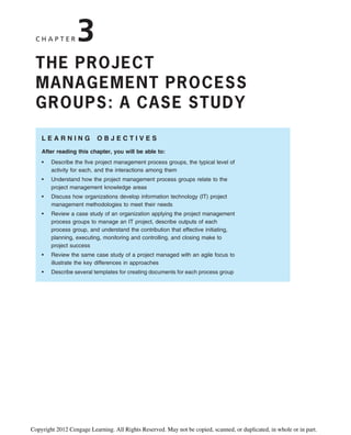 C H A P T E R 3
THE PROJECT
MANAGEMENT PROCESS
GROUPS: A CASE STUDY
L E A R N I N G O B J E C T I V E S
After reading this chapter, you will be able to:
• Describe the five project management process groups, the typical level of
activity for each, and the interactions among them
• Understand how the project management process groups relate to the
project management knowledge areas
• Discuss how organizations develop information technology (IT) project
management methodologies to meet their needs
• Review a case study of an organization applying the project management
process groups to manage an IT project, describe outputs of each
process group, and understand the contribution that effective initiating,
planning, executing, monitoring and controlling, and closing make to
project success
• Review the same case study of a project managed with an agile focus to
illustrate the key differences in approaches
• Describe several templates for creating documents for each process group
Copyright 2012 Cengage Learning. All Rights Reserved. May not be copied, scanned, or duplicated, in whole or in part.
 