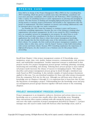 O P E N I N G C A S E
Erica Bell is in charge of the Project Management Office (PMO) for her consulting firm,
JWD Consulting, which has grown to include more than 200 full-time consultants and
even more part-time consultants. (JWD stands for Job Well Done.) JWD Consulting pro-
vides a variety of consulting services to assist organizations in selecting and managing IT
projects. The firm focuses on finding and managing high-payoff projects and developing
strong metrics to measure project performance and benefits to the organization after the
project is implemented. The firm’s emphasis on metrics and working collaboratively with
its customers gives it an edge over many competitors.
Joe Fleming, the CEO, wants his company to continue to grow and become a
world-class consulting organization. Because the core of the business is helping other
organizations with project management, he felt it was crucial for JWD Consulting to
have an exemplary process for managing its own projects. He asked Erica to work
with her team and other consultants in the firm to develop several intranet site
applications that would allow them to share their project management knowledge.
He also thought that the firm should make some of the information available to the
firm’s clients. For example, the firm could provide project management templates, tools,
articles, links to other sites, and an “Ask the Expert” feature to help build relationships
with current and future clients. Because JWD Consulting emphasizes the importance of
high-payoff projects, Joe also wanted to see a business case for this project before
proceeding.
Recall from Chapter 1 that project management consists of 10 knowledge areas:
integration, scope, time, cost, quality, human resources, communications, risk, procure-
ment, and stakeholder management. Another important concept to understand is that
projects involve five project management process groups: initiating, planning, executing,
monitoring and controlling, and closing. Tailoring these process groups to meet individ-
ual project needs increases the chance of success in managing projects. This chapter
describes each project management process group in detail through a simulated case
study based on JWD Consulting. It also includes samples of typical project documents
applied to this case. You can download templates for these and other project documents
from the companion Web site for this text. Although you will learn more about each
knowledge area in Chapters 4 through 13, it is important first to learn how they fit into
the big picture of managing a project. Understanding how the knowledge areas and proj-
ect management process groups function together will lend context to the remaining
chapters.
PROJECT MANAGEMENT PROCESS GROUPS
Project management is an integrative endeavor; decisions and actions taken in one
knowledge area at a certain time usually affect other knowledge areas. Managing
these interactions often requires making trade-offs among the project’s scope, time,
and cost—the triple constraint of project management described in Chapter 1. A project
manager may also need to make trade-offs between other knowledge areas, such as
82
Chapter 3
Copyright 2012 Cengage Learning. All Rights Reserved. May not be copied, scanned, or duplicated, in whole or in part.
 