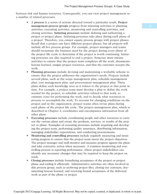 between risk and human resources. Consequently, you can view project management as
a number of related processes.
• A process is a series of actions directed toward a particular result. Project
management process groups progress from initiating activities to planning
activities, executing activities, monitoring and controlling activities, and
closing activities. Initiating processes include defining and authorizing a
project or project phase. Initiating processes take place during each phase of
a project. Therefore, you cannot equate process groups with project phases.
Recall that a project can have different project phases, but all projects will
include all five process groups. For example, project managers and teams
should reexamine the business need for the project during every phase of
the project life cycle to determine if the project is worth continuing. Initiat-
ing processes are also required to end a project. Someone must initiate
activities to ensure that the project team completes all the work, documents
lessons learned, assigns project resources, and that the customer accepts the
work.
• Planning processes include devising and maintaining a workable scheme to
ensure that the project addresses the organization’s needs. Projects include
several plans, such as the scope management plan, schedule management
plan, cost management plan, and procurement management plan. These
plans define each knowledge area as it relates to the project at that point in
time. For example, a project team must develop a plan to define the work
needed for the project, to schedule activities related to that work, to
estimate costs for performing the work, and to decide what resources to
procure to accomplish the work. To account for changing conditions on the
project and in the organization, project teams often revise plans during
each phase of the project life cycle. The project management plan, which is
described in Chapter 4, coordinates and encompasses information from all
other plans.
• Executing processes include coordinating people and other resources to carry
out the various plans and create the products, services, or results of the proj-
ect or phase. Examples of executing processes include acquiring and develop-
ing the project team, performing quality assurance, distributing information,
managing stakeholder expectations, and conducting procurements.
• Monitoring and controlling processes include regularly measuring and moni-
toring progress to ensure that the project team meets the project objectives.
The project manager and staff monitor and measure progress against the plans
and take corrective action when necessary. A common monitoring and con-
trolling process is reporting performance, where project stakeholders can
identify any necessary changes that may be required to keep the project on
track.
• Closing processes include formalizing acceptance of the project or project
phase and ending it efficiently. Administrative activities are often involved in
this process group, such as archiving project files, closing out contracts, doc-
umenting lessons learned, and receiving formal acceptance of the delivered
work as part of the phase or project.
83
The Project Management Process Groups: A Case Study
Copyright 2012 Cengage Learning. All Rights Reserved. May not be copied, scanned, or duplicated, in whole or in part.
 