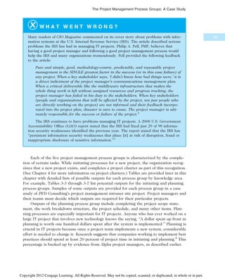 W H A T W E N T W R O N G ?
Many readers of CIO Magazine commented on its cover story about problems with infor-
mation systems at the U.S. Internal Revenue Service (IRS). The article described serious
problems the IRS has had in managing IT projects. Philip A. Pell, PMP, believes that
having a good project manager and following a good project management process would
help the IRS and many organizations tremendously. Pell provided the following feedback
to the article:
Pure and simple, good, methodology-centric, predictable, and repeatable project
management is the SINGLE greatest factor in the success (or in this case failure) of
any project. When a key stakeholder says, ‘I didn’t know how bad things were,’ it is
a direct indictment of the project manager’s communications management plan.
When a critical deliverable like the middleware infrastructure that makes the
whole thing work is left without assigned resources and progress tracking, the
project manager has failed in his duty to the stakeholders. When key stakeholders
(people and organizations that will be affected by the project, not just people who
are directly working on the project) are not informed and their feedback incorpo-
rated into the project plan, disaster is sure to ensue. The project manager is ulti-
mately responsible for the success or failure of the project.2
The IRS continues to have problems managing IT projects. A 2008 U.S. Government
Accountability Office (GAO) report stated that the IRS had fixed just 29 of 98 informa-
tion security weaknesses identified the previous year. The report stated that the IRS has
“persistent information security weaknesses that place [it] at risk of disruption, fraud or
inappropriate disclosure of sensitive information.”3
Each of the five project management process groups is characterized by the comple-
tion of certain tasks. While initiating processes for a new project, the organization recog-
nizes that a new project exists, and completes a project charter as part of this recognition.
(See Chapter 4 for more information on project charters.) Tables are provided later in this
chapter with detailed lists of possible outputs for each process group by knowledge area.
For example, Tables 3-3 through 3-7 list potential outputs for the initiating and planning
process groups. Samples of some outputs are provided for each process group in a case
study of JWD Consulting’s project management intranet site project. Project managers and
their teams must decide which outputs are required for their particular projects.
Outputs of the planning process group include completing the project scope state-
ment, the work breakdown structure, the project schedule, and many other items. Plan-
ning processes are especially important for IT projects. Anyone who has ever worked on a
large IT project that involves new technology knows the saying, “A dollar spent up front in
planning is worth one hundred dollars spent after the system is implemented.” Planning is
crucial in IT projects because once a project team implements a new system, considerable
effort is needed to change it. Research suggests that companies working to implement best
practices should spend at least 20 percent of project time in initiating and planning.4
This
percentage is backed up by evidence from Alpha project managers, as described earlier.
85
The Project Management Process Groups: A Case Study
Copyright 2012 Cengage Learning. All Rights Reserved. May not be copied, scanned, or duplicated, in whole or in part.
 