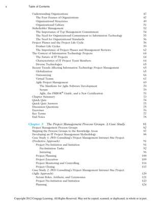 Understanding Organizations 47
The Four Frames of Organizations 47
Organizational Structures 49
Organizational Culture 51
Stakeholder Management 52
The Importance of Top Management Commitment 54
The Need for Organizational Commitment to Information Technology 55
The Need for Organizational Standards 56
Project Phases and the Project Life Cycle 56
Product Life Cycles 59
The Importance of Project Phases and Management Reviews 62
The Context of Information Technology Projects 64
The Nature of IT Projects 64
Characteristics of IT Project Team Members 64
Diverse Technologies 65
Recent Trends Affecting Information Technology Project Management 65
Globalization 65
Outsourcing 66
Virtual Teams 67
Agile Project Management 69
The Manifesto for Agile Software Development 70
Scrum 70
Agile, the PMBOK®
Guide, and a New Certification 71
Chapter Summary 73
Quick Quiz 74
Quick Quiz Answers 75
Discussion Questions 75
Exercises 76
Key Terms 77
End Notes 78
Chapter 3 The Project Management Process Groups: A Case Study 81
Project Management Process Groups 82
Mapping the Process Groups to the Knowledge Areas 87
Developing an IT Project Management Methodology 88
Case Study 1: JWD Consulting’s Project Management Intranet Site Project
(Predictive Approach) 91
Project Pre-Initiation and Initiation 91
Pre-Initiation Tasks 92
Initiating 96
Project Planning 100
Project Execution 109
Project Monitoring and Controlling 114
Project Closing 117
Case Study 2: JWD Consulting’s Project Management Intranet Site Project
(Agile Approach) 120
Scrum Roles, Artifacts, and Ceremonies 121
Project Pre-Initiation and Initiation 123
Planning 124
x Table of Contents
Copyright 2012 Cengage Learning. All Rights Reserved. May not be copied, scanned, or duplicated, in whole or in part.
 