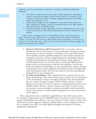 beginners, and 12 percent had no experience. A summary of findings included the
following:
• Two-thirds of organizations in some stage of Agile adoption are realizing key
software and business benefits in terms of faster delivery of products to the
customer, an improved ability to manage changing requirements, and higher
quality and productivity in IT.
• Organizations struggle with the magnitude of the cultural shift required for
Agile, opposition to change, a lack of coaching and help in the Agile adoption
process, and a lack of qualified people.
• The daily stand-up, iteration planning, and release planning are the most com-
monly used practices, while paired programming and open workspaces are not
popular.
Sudhir Tiwari, managing director of ThoughtWorks India, which sponsored the
study, noted that some organizations “are approaching the holy grail of Continuous
Delivery.” He said, “We live in an age where Flickr releases 40 patches a week into pro-
duction. The overall Agile suite is built to cater to teams which are looking at agility and
going into production very rapidly.”6
• Rational Unified Process (RUP) framework: RUP is an iterative software
development process that focuses on team productivity and delivers software
best practices to all team members. According to RUP expert Bill Cottrell,
“RUP embodies industry-standard management and technical methods and
techniques to provide a software engineering process particularly suited to
creating and maintaining component-based software system solutions.”7
Cottrell explained that you can tailor RUP to include the PMBOK process
groups because several customers asked for that capability. Several other
project management methodologies are used specifically for software develop-
ment projects, such as Joint Application Development (JAD) and Rapid Appli-
cation Development (RAD). See Web sites such as www.ibm.com/software/
awdtools/rup for more information.
• Six Sigma methodologies: Many organizations have projects that use Six
Sigma methodologies. The work of many project quality experts contributed
to the development of today’s Six Sigma principles. Two main methodolo-
gies are used on Six Sigma projects: DMAIC (Define, Measure, Analyze,
Improve, and Control) is used to improve an existing business process, and
DMADV (Define, Measure, Analyze, Design, and Verify) is used to create
new product or process designs to achieve predictable, defect-free perfor-
mance. (See Chapter 8, Project Quality Management, for more information
on Six Sigma.)
Many organizations tailor a standard or methodology to meet their unique needs.
For example, if organizations use the PMBOK® Guide as the basis for their project man-
agement methodology, they still have to do a fair amount of work to adapt it to their work
environment. See the suggested reading by William Munroe on the companion Web site
for an example of how Blue Cross Blue Shield of Michigan developed its IT project
management methodology.
90
Chapter 3
Copyright 2012 Cengage Learning. All Rights Reserved. May not be copied, scanned, or duplicated, in whole or in part.
 
