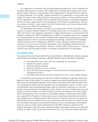 It is important to remember that strategic planning should serve as the foundation for
deciding which projects to pursue. The organization’s strategic plan expresses the vision,
mission, goals, objectives, and strategies of the organization. It also provides the basis for
IT project planning. IT is usually a support function in an organization, so the people who
initiate IT projects must understand how those projects relate to current and future needs
of the organization. For example, JWD Consulting’s main business is providing consulting
services to other organizations, not developing its own intranet site applications. Informa-
tion systems, therefore, must support the firm’s business goals, such as providing consult-
ing services more effectively and efficiently.
An organization may initiate IT projects for several reasons, but the most important
reason is to support business objectives. Providing a good return on investment at a reason-
able level of risk is also important, especially in tough economic times. As mentioned in the
chapter’s opening case, JWD Consulting wants to follow an exemplary process for managing
its projects because its core business is helping other organizations manage projects. Devel-
oping an intranet to share its project management knowledge could help JWD Consulting
reduce internal costs by working more effectively, and by allowing existing and potential
customers to access some of the firm’s information. JWD Consulting could also increase
revenues by bringing in more business. Therefore, the firm will use these metrics— reducing
internal costs and increasing revenues—to measure its performance on this project.
Pre-Initiation Tasks
It is good practice to lay the groundwork for a project before it officially starts. Senior managers
often perform several tasks, sometimes called pre-initiation tasks, including the following:
• Determine the scope, time, and cost constraints for the project
• Identify the project sponsor
• Select the project manager
• Develop a business case for a project
• Meet with the project manager to review the process and expectations for
managing the project
• Determine if the project should be divided into two or more smaller projects
As described in the opening case, the CEO of JWD Consulting, Joe Fleming, defined the
high-level scope of the project. He wanted to sponsor the project himself because it was his
idea and it was strategically important to the business. He wanted Erica Bell, the PMO Direc-
tor, to manage the project after proving there was a strong business case for it. If there was a
strong business case for pursuing the project, then Joe and Erica would meet to review the
process and expectations for managing the project. If there was not a strong business case, the
project would not continue. As for the necessity of the last pre-initiation task, many people
know from experience that it is easier to successfully complete a small project than a large
one, especially for IT projects. It often makes sense to break large projects down into two or
more smaller ones to help increase the odds of success. In this case, however, Joe and Erica
decided that the work could be done in one project that would last about six months. To jus-
tify investing in this project, Erica drafted a business case for it, getting input and feedback
from Joe, from one of her senior staff members in the PMO, and from a member of the
Finance department. She also used a corporate template and sample business cases from past
projects as a guide. Table 3-2 provides the business case. (Note that this example and others
92
Chapter 3
Copyright 2012 Cengage Learning. All Rights Reserved. May not be copied, scanned, or duplicated, in whole or in part.
 