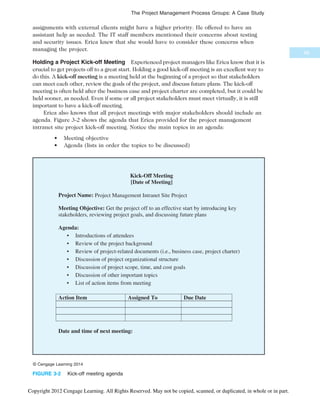assignments with external clients might have a higher priority. He offered to have an
assistant help as needed. The IT staff members mentioned their concerns about testing
and security issues. Erica knew that she would have to consider these concerns when
managing the project.
Holding a Project Kick-off Meeting Experienced project managers like Erica know that it is
crucial to get projects off to a great start. Holding a good kick-off meeting is an excellent way to
do this. A kick-off meeting is a meeting held at the beginning of a project so that stakeholders
can meet each other, review the goals of the project, and discuss future plans. The kick-off
meeting is often held after the business case and project charter are completed, but it could be
held sooner, as needed. Even if some or all project stakeholders must meet virtually, it is still
important to have a kick-off meeting.
Erica also knows that all project meetings with major stakeholders should include an
agenda. Figure 3-2 shows the agenda that Erica provided for the project management
intranet site project kick-off meeting. Notice the main topics in an agenda:
• Meeting objective
• Agenda (lists in order the topics to be discussed)
[Date of Meeting]
Project Management Intranet Site Project
© Cengage Learning 2014
FIGURE 3-2 Kick-off meeting agenda
99
The Project Management Process Groups: A Case Study
Copyright 2012 Cengage Learning. All Rights Reserved. May not be copied, scanned, or duplicated, in whole or in part.
 