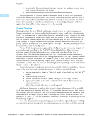 • A section for documenting action items, who they are assigned to, and when
each person will complete the action
• A section to document the date and time of the next meeting
It is good practice to focus on results of meetings, which is why a good agenda has
sections for documenting action items and deciding on the next meeting date and time. It
is also good practice to document meeting minutes, focusing on key decisions and action
items. Erica planned to send the meeting minutes to all meeting participants and other
appropriate stakeholders within a day or two of the meeting.
Project Planning
Planning is often the most difficult and unappreciated process in project management.
Because planning is not always used to facilitate action, many people view planning nega-
tively. The main purpose of project plans, however, is to guide project execution. To guide
execution, plans must be realistic and useful, so a fair amount of time and effort must go
into the planning process; people who are knowledgeable with the work need to plan the
work. Chapter 4, Project Integration Management, provides detailed information on pre-
paring a project management plan, and Chapters 5 through 13 describe planning processes
for each of the other knowledge areas.
Table 3-7 lists the project management knowledge areas, processes, and outputs of
project planning according to the PMBOK® Guide, Fifth Edition. There are many
potential outputs from the planning process group, and every knowledge area is
included. Just a few planning documents from JWD Consulting’s project management
intranet site project are provided in this chapter as examples, and later chapters include
many more examples. Recall that the PMBOK® Guide is only a guide, so many organi-
zations may have different planning outputs based on their particular needs, as is the
case in this example. You can also use many templates for planning; several are listed in
the last section of this chapter.
Because the project management intranet site project is relatively small, Erica believes
some of the most important planning documents to focus on are the following:
• A team contract (not listed in Table 3-7, which is based only on the PMBOK®
Guide)
• A project scope statement
• A work breakdown structure (WBS), a key part of the scope baseline
• A project schedule, in the form of a Gantt chart with all dependencies and
resources entered
• A list of prioritized risks (part of a risk register)
All of these documents, as well as other project-related information, will be available
to all team members on a project Web site. JWD Consulting has used project Web sites for
several years, and has found that they help facilitate communications and document proj-
ect information. For larger projects, JWD Consulting also creates many of the other out-
puts listed in Table 3-7. (You will learn more about these documents by knowledge area in
the following chapters.)
Soon after the project team signed the project charter, Erica organized a team-building
meeting for the project management intranet site project. An important part of the meeting
100
Chapter 3
Copyright 2012 Cengage Learning. All Rights Reserved. May not be copied, scanned, or duplicated, in whole or in part.
 