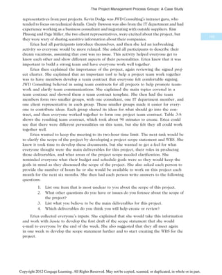 representatives from past projects. Kevin Dodge was JWD Consulting’s intranet guru, who
tended to focus on technical details. Cindy Dawson was also from the IT department and had
experience working as a business consultant and negotiating with outside suppliers. Kim
Phuong and Page Miller, the two client representatives, were excited about the project, but
they were wary of sharing sensitive information about their companies.
Erica had all participants introduce themselves, and then she led an icebreaking
activity so everyone would be more relaxed. She asked all participants to describe their
dream vacations, assuming that cost was no issue. This activity helped everyone get to
know each other and show different aspects of their personalities. Erica knew that it was
important to build a strong team and have everyone work well together.
Erica then explained the importance of the project, again reviewing the signed proj-
ect charter. She explained that an important tool to help a project team work together
was to have members develop a team contract that everyone felt comfortable signing.
JWD Consulting believed in using team contracts for all projects to help promote team-
work and clarify team communications. She explained the main topics covered in a
team contract and showed them a team contract template. She then had the team
members form two smaller groups, with one consultant, one IT department member, and
one client representative in each group. These smaller groups made it easier for every-
one to contribute ideas. Each group shared its ideas for what should go into the con-
tract, and then everyone worked together to form one project team contract. Table 3-8
shows the resulting team contract, which took about 90 minutes to create. Erica could
see that there were different personalities on this team, but she felt they all could work
together well.
Erica wanted to keep the meeting to its two-hour time limit. The next task would be
to clarify the scope of the project by developing a project scope statement and WBS. She
knew it took time to develop these documents, but she wanted to get a feel for what
everyone thought were the main deliverables for this project, their roles in producing
those deliverables, and what areas of the project scope needed clarification. She
reminded everyone what their budget and schedule goals were so they would keep the
goals in mind as they discussed the scope of the project. She also asked each person to
provide the number of hours he or she would be available to work on this project each
month for the next six months. She then had each person write answers to the following
questions:
1. List one item that is most unclear to you about the scope of this project.
2. What other questions do you have or issues do you foresee about the scope of
the project?
3. List what you believe to be the main deliverables for this project.
4. Which deliverables do you think you will help create or review?
Erica collected everyone’s inputs. She explained that she would take this information
and work with Jessie to develop the first draft of the scope statement that she would
e-mail to everyone by the end of the week. She also suggested that they all meet again
in one week to develop the scope statement further and to start creating the WBS for the
project.
103
The Project Management Process Groups: A Case Study
Copyright 2012 Cengage Learning. All Rights Reserved. May not be copied, scanned, or duplicated, in whole or in part.
 