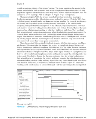 provide a complete picture of the project’s scope. The group members also wanted to list
several milestones on their schedule, such as the completion of key deliverables, so they
prepared a separate list of milestones that they would include on the Gantt chart. You will
learn more about creating a WBS in Chapter 5, Project Scope Management.
After preparing the WBS, the project team held another face-to-face meeting to
develop the project schedule, following the steps outlined in section 2.5 of the WBS. Sev-
eral of the project schedule tasks are dependent on one another. For example, the intranet
site testing was dependent on the construction and completion of the content tasks.
Everyone participated in the development of the schedule, especially the tasks on which
each member would be working. Some of the tasks were broken down further so the team
members had a better understanding of what they had to do and when. They also kept
their workloads and cost constraints in mind when developing the duration estimates. For
example, Erica was scheduled to work 20 hours per week on this project, and the other
project team members combined should not spend more than 60 hours per week on aver-
age for the project. As team members provided duration estimates, they also estimated
how many work hours they would spend on each task.
After the meeting, Erica worked with Jessie to enter all of the information into Micro-
soft Project. Erica was using the intranet site project to train Jessie in applying several
project management tools and templates. They entered all of the tasks, duration estimates,
and dependencies to develop the Gantt chart. Erica decided to enter the resource and cost
information after reviewing the schedule. Their initial inputs resulted in a completion date
that was a few weeks later than planned. Erica and Jessie reviewed the critical path for the
project, and Erica had to shorten the duration estimates for a few critical tasks to meet
their schedule goal of completing the project within six months. She talked to the team
members working on those tasks, and they agreed that they could plan to work more hours
each week on those tasks, if required, to complete them on time. Figure 3-4 shows the
resulting Gantt chart created in Microsoft Project. Only the executing tasks are expanded
© Cengage Learning 2014
FIGURE 3-4 JWD Consulting intranet site project baseline Gantt chart
108
Chapter 3
Copyright 2012 Cengage Learning. All Rights Reserved. May not be copied, scanned, or duplicated, in whole or in part.
 