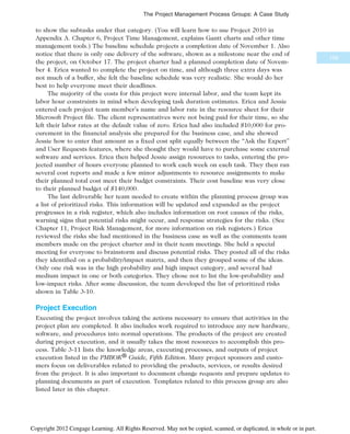 to show the subtasks under that category. (You will learn how to use Project 2010 in
Appendix A. Chapter 6, Project Time Management, explains Gantt charts and other time
management tools.) The baseline schedule projects a completion date of November 1. Also
notice that there is only one delivery of the software, shown as a milestone near the end of
the project, on October 17. The project charter had a planned completion date of Novem-
ber 4. Erica wanted to complete the project on time, and although three extra days was
not much of a buffer, she felt the baseline schedule was very realistic. She would do her
best to help everyone meet their deadlines.
The majority of the costs for this project were internal labor, and the team kept its
labor hour constraints in mind when developing task duration estimates. Erica and Jessie
entered each project team member’s name and labor rate in the resource sheet for their
Microsoft Project file. The client representatives were not being paid for their time, so she
left their labor rates at the default value of zero. Erica had also included $10,000 for pro-
curement in the financial analysis she prepared for the business case, and she showed
Jessie how to enter that amount as a fixed cost split equally between the “Ask the Expert”
and User Requests features, where she thought they would have to purchase some external
software and services. Erica then helped Jessie assign resources to tasks, entering the pro-
jected number of hours everyone planned to work each week on each task. They then ran
several cost reports and made a few minor adjustments to resource assignments to make
their planned total cost meet their budget constraints. Their cost baseline was very close
to their planned budget of $140,000.
The last deliverable her team needed to create within the planning process group was
a list of prioritized risks. This information will be updated and expanded as the project
progresses in a risk register, which also includes information on root causes of the risks,
warning signs that potential risks might occur, and response strategies for the risks. (See
Chapter 11, Project Risk Management, for more information on risk registers.) Erica
reviewed the risks she had mentioned in the business case as well as the comments team
members made on the project charter and in their team meetings. She held a special
meeting for everyone to brainstorm and discuss potential risks. They posted all of the risks
they identified on a probability/impact matrix, and then they grouped some of the ideas.
Only one risk was in the high probability and high impact category, and several had
medium impact in one or both categories. They chose not to list the low-probability and
low-impact risks. After some discussion, the team developed the list of prioritized risks
shown in Table 3-10.
Project Execution
Executing the project involves taking the actions necessary to ensure that activities in the
project plan are completed. It also includes work required to introduce any new hardware,
software, and procedures into normal operations. The products of the project are created
during project execution, and it usually takes the most resources to accomplish this pro-
cess. Table 3-11 lists the knowledge areas, executing processes, and outputs of project
execution listed in the PMBOK® Guide, Fifth Edition. Many project sponsors and custo-
mers focus on deliverables related to providing the products, services, or results desired
from the project. It is also important to document change requests and prepare updates to
planning documents as part of execution. Templates related to this process group are also
listed later in this chapter.
109
The Project Management Process Groups: A Case Study
Copyright 2012 Cengage Learning. All Rights Reserved. May not be copied, scanned, or duplicated, in whole or in part.
 