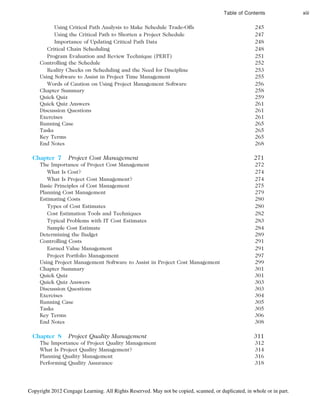 Using Critical Path Analysis to Make Schedule Trade-Offs 245
Using the Critical Path to Shorten a Project Schedule 247
Importance of Updating Critical Path Data 248
Critical Chain Scheduling 248
Program Evaluation and Review Technique (PERT) 251
Controlling the Schedule 252
Reality Checks on Scheduling and the Need for Discipline 253
Using Software to Assist in Project Time Management 255
Words of Caution on Using Project Management Software 256
Chapter Summary 258
Quick Quiz 259
Quick Quiz Answers 261
Discussion Questions 261
Exercises 261
Running Case 265
Tasks 265
Key Terms 265
End Notes 268
Chapter 7 Project Cost Management 271
The Importance of Project Cost Management 272
What Is Cost? 274
What Is Project Cost Management? 274
Basic Principles of Cost Management 275
Planning Cost Management 279
Estimating Costs 280
Types of Cost Estimates 280
Cost Estimation Tools and Techniques 282
Typical Problems with IT Cost Estimates 283
Sample Cost Estimate 284
Determining the Budget 289
Controlling Costs 291
Earned Value Management 291
Project Portfolio Management 297
Using Project Management Software to Assist in Project Cost Management 299
Chapter Summary 301
Quick Quiz 301
Quick Quiz Answers 303
Discussion Questions 303
Exercises 304
Running Case 305
Tasks 305
Key Terms 306
End Notes 308
Chapter 8 Project Quality Management 311
The Importance of Project Quality Management 312
What Is Project Quality Management? 314
Planning Quality Management 316
Performing Quality Assurance 318
Table of Contents xiii
Copyright 2012 Cengage Learning. All Rights Reserved. May not be copied, scanned, or duplicated, in whole or in part.
 