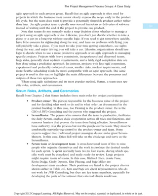 agile approach in each process group. Recall that an agile approach is often used for
projects in which the business team cannot clearly express the scope early in the product
life cycle, but the team does want to provide a potentially shippable product earlier rather
than later. An agile project team typically uses several iterations or deliveries of software
instead of waiting until the end of the project to provide one product.
Note that teams do not normally make a snap decision about whether to manage a
project using an agile approach or not. Likewise, you don’t just decide whether to take a
plane or a car on a long trip without specific logic. If you need to get somewhere quickly,
have little concern for sightseeing along the way, and have no problems with flying, you
will probably take a plane. If you want to take your time getting somewhere, see sights
along the way, and enjoy driving, you will take a car. Likewise, organizations should use
logic to decide when to use a more predictive approach or an agile approach to managing
specific projects. Projects with heavy constraints, inexperienced and dispersed teams,
large risks, generally clear up-front requirements, and a fairly rigid completion date are
best done using a predictive approach. In contrast, projects with less rigid constraints,
experienced and preferably co-located teams, smaller risks, unclear requirements, and
more flexible scheduling would be more compatible with an agile approach. The same
project is used in this text to highlight the main differences between the processes and
outputs of these two approaches.
When using agile techniques and its most popular method, Scrum, a team uses spe-
cific roles, artifacts, and ceremonies.
Scrum Roles, Artifacts, and Ceremonies
Recall from Chapter 2 that Scrum includes three main roles for project participants:
• Product owner: The person responsible for the business value of the project
and for deciding what work to do and in what order, as documented in the
product backlog. In this case, Joe Fleming is the product owner. He is the
CEO of JWD Consulting and the person who suggested the project.
• ScrumMaster: The person who ensures that the team is productive, facilitates
the daily Scrum, enables close cooperation across all roles and functions, and
removes barriers that prevent the team from being effective. ScrumMasters
have authority over the process but not the people on the team. They must be
comfortable surrendering control to the product owner and team. Some
experts suggest that traditional project managers do not make great Scrum-
Masters. In this case, Erica Bell will take on the challenge and serve as the
ScrumMaster.
• Scrum team or development team: A cross-functional team of five to nine
people who organize themselves and the work to produce the desired results
for each sprint. A sprint normally lasts two to four weeks, during which spe-
cific work must be completed and made ready for review. Large projects
might require teams of teams. In this case, Michael Chen, Jessie Faue,
Kevin Dodge, Cindy Dawson, Kim Phuong, and Page Miller are
development team members. Their positions are listed in the project charter
shown earlier in Table 3-6. Kim and Page are client representatives who do
not work for JWD Consulting, but they are key team members, especially for
developing the parts of the intranet that external clients would use.
121
The Project Management Process Groups: A Case Study
Copyright 2012 Cengage Learning. All Rights Reserved. May not be copied, scanned, or duplicated, in whole or in part.
 