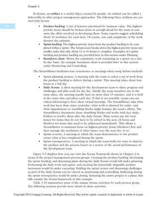 In Scrum, an artifact is a useful object created by people. An artifact can be called a
deliverable in other project management approaches. The following three artifacts are cre-
ated with Scrum:
• Product backlog: A list of features prioritized by business value. The highest-
priority items should be broken down in enough detail for the team to esti-
mate the effort involved in developing them. Some experts suggest scheduling
about 10 workdays for each item. Of course, size and complexity of the work
dictates the estimate.
• Sprint backlog: The highest-priority items from the product backlog to be com-
pleted within a sprint. The Scrum team breaks down the highest-priority items into
smaller tasks that take about 12 to 16 hours to complete. Examples of a sprint
backlog and product backlog are provided later in this section under Planning.
• Burndown chart: Shows the cumulative work remaining in a sprint on a day-
by-day basis. An example burndown chart is provided later in this section
under Monitoring and Controlling.
The ScrumMaster facilitates four ceremonies or meetings when using Scrum methods:
• Sprint planning session: A meeting with the team to select a set of work from
the product backlog to deliver during a sprint. This meeting takes about four
hours to a full day.
• Daily Scrum: A short meeting for the development team to share progress and
challenges and plan work for the day. Ideally the team members are in the
same place, the meeting usually lasts no more than 15 minutes, and it is held
at the same time and place each day. If that is not possible, teams can use
videoconferencing to have short virtual meetings. The ScrumMaster asks what
work has been done since yesterday, what work is planned for today, and
what impediments or stumbling blocks might hamper the team’s efforts. The
ScrumMaster documents these stumbling blocks and works with key stake-
holders to resolve them after the daily Scrum. Many teams use the term
issues for items that do not have to be solved in the next 24 hours and
blockers for items that need to be addressed immediately. This allows a
ScrumMaster to maintain focus on highest-priority items (blockers) first and
then manage the resolution of other issues over the next day or so.
• Sprint reviews: A meeting in which the team demonstrates to the product
owner what it has completed during the sprint.
• Sprint retrospectives: A meeting in which the team looks for ways to improve
the product and the process based on a review of the actual performance of
the development team.
Figure 3-5 displays how you can view the Scrum framework shown in Chapter 2 in
terms of the project management process groups. Creating the product backlog, developing
the sprint backlog, and discussing plans during the daily Scrum would fall under planning.
Performing the daily work and sprint, and creating the potentially shippable product
increment would fit under executing. Holding the sprint review and discussing challenges
as part of the daily Scrum can be viewed as monitoring and controlling. Reflecting during
the sprint retrospective would fit under closing. Initiating the entire project is a phase that
falls outside the Scrum framework in this example.
Table 3-18 summarizes some of the unique Scrum activities by each process group.
The following sections provide more detail on these activities.
122
Chapter 3
Copyright 2012 Cengage Learning. All Rights Reserved. May not be copied, scanned, or duplicated, in whole or in part.
 