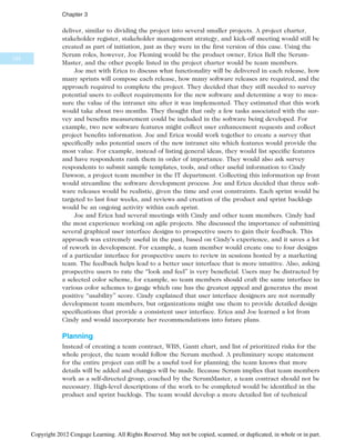 deliver, similar to dividing the project into several smaller projects. A project charter,
stakeholder register, stakeholder management strategy, and kick-off meeting would still be
created as part of initiation, just as they were in the first version of this case. Using the
Scrum roles, however, Joe Fleming would be the product owner, Erica Bell the Scrum-
Master, and the other people listed in the project charter would be team members.
Joe met with Erica to discuss what functionality will be delivered in each release, how
many sprints will compose each release, how many software releases are required, and the
approach required to complete the project. They decided that they still needed to survey
potential users to collect requirements for the new software and determine a way to mea-
sure the value of the intranet site after it was implemented. They estimated that this work
would take about two months. They thought that only a few tasks associated with the sur-
vey and benefits measurement could be included in the software being developed. For
example, two new software features might collect user enhancement requests and collect
project benefits information. Joe and Erica would work together to create a survey that
specifically asks potential users of the new intranet site which features would provide the
most value. For example, instead of listing general ideas, they would list specific features
and have respondents rank them in order of importance. They would also ask survey
respondents to submit sample templates, tools, and other useful information to Cindy
Dawson, a project team member in the IT department. Collecting this information up front
would streamline the software development process. Joe and Erica decided that three soft-
ware releases would be realistic, given the time and cost constraints. Each sprint would be
targeted to last four weeks, and reviews and creation of the product and sprint backlogs
would be an ongoing activity within each sprint.
Joe and Erica had several meetings with Cindy and other team members. Cindy had
the most experience working on agile projects. She discussed the importance of submitting
several graphical user interface designs to prospective users to gain their feedback. This
approach was extremely useful in the past, based on Cindy’s experience, and it saves a lot
of rework in development. For example, a team member would create one to four designs
of a particular interface for prospective users to review in sessions hosted by a marketing
team. The feedback helps lead to a better user interface that is more intuitive. Also, asking
prospective users to rate the “look and feel” is very beneficial. Users may be distracted by
a selected color scheme, for example, so team members should craft the same interface in
various color schemes to gauge which one has the greatest appeal and generates the most
positive “usability” score. Cindy explained that user interface designers are not normally
development team members, but organizations might use them to provide detailed design
specifications that provide a consistent user interface. Erica and Joe learned a lot from
Cindy and would incorporate her recommendations into future plans.
Planning
Instead of creating a team contract, WBS, Gantt chart, and list of prioritized risks for the
whole project, the team would follow the Scrum method. A preliminary scope statement
for the entire project can still be a useful tool for planning; the team knows that more
details will be added and changes will be made. Because Scrum implies that team members
work as a self-directed group, coached by the ScrumMaster, a team contract should not be
necessary. High-level descriptions of the work to be completed would be identified in the
product and sprint backlogs. The team would develop a more detailed list of technical
124
Chapter 3
Copyright 2012 Cengage Learning. All Rights Reserved. May not be copied, scanned, or duplicated, in whole or in part.
 