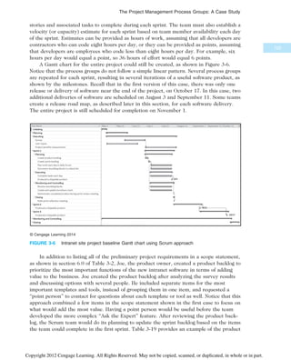 stories and associated tasks to complete during each sprint. The team must also establish a
velocity (or capacity) estimate for each sprint based on team member availability each day
of the sprint. Estimates can be provided as hours of work, assuming that all developers are
contractors who can code eight hours per day, or they can be provided as points, assuming
that developers are employees who code less than eight hours per day. For example, six
hours per day would equal a point, so 36 hours of effort would equal 6 points.
A Gantt chart for the entire project could still be created, as shown in Figure 3-6.
Notice that the process groups do not follow a simple linear pattern. Several process groups
are repeated for each sprint, resulting in several iterations of a useful software product, as
shown by the milestones. Recall that in the first version of this case, there was only one
release or delivery of software near the end of the project, on October 17. In this case, two
additional deliveries of software are scheduled on August 3 and September 11. Some teams
create a release road map, as described later in this section, for each software delivery.
The entire project is still scheduled for completion on November 1.
In addition to listing all of the preliminary project requirements in a scope statement,
as shown in section 6.0 of Table 3-2, Joe, the product owner, created a product backlog to
prioritize the most important functions of the new intranet software in terms of adding
value to the business. Joe created the product backlog after analyzing the survey results
and discussing options with several people. He included separate items for the most
important templates and tools, instead of grouping them in one item, and requested a
“point person” to contact for questions about each template or tool as well. Notice that this
approach combined a few items in the scope statement shown in the first case to focus on
what would add the most value. Having a point person would be useful before the team
developed the more complex “Ask the Expert” feature. After reviewing the product back-
log, the Scrum team would do its planning to update the sprint backlog based on the items
the team could complete in the first sprint. Table 3-19 provides an example of the product
© Cengage Learning 2014
FIGURE 3-6 Intranet site project baseline Gantt chart using Scrum approach
125
The Project Management Process Groups: A Case Study
Copyright 2012 Cengage Learning. All Rights Reserved. May not be copied, scanned, or duplicated, in whole or in part.
 