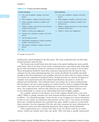 backlog and a sprint backlog for the first sprint. The team would then have its first daily
Scrum meeting to plan the day.
The Scrum team would break down the items in the sprint backlog into more specific
work items, often in the form of user stories, technical stories, and related tasks. User stor-
ies are short descriptions written by customers of what they need a system to do for them.
These descriptions should be about three sentences long and provide the basis for time
estimates for the sprint planning meeting. User stories should also be testable and small
enough so that the programmers can complete and unit test their code in a timely manner.
User stories are composed of technical stories. Technical stories are used by developers to
translate user requirements into the technical specifications necessary to create the
defined user functionality. The technical stories can contain one or more technical tasks
that developers can use to chart progress on a sprint board as work is conducted through-
out a sprint. One item in the sprint backlog may or may not be documented in one user
story, one technical story, and one task, based on its complexity. There could be a one-
to-one relationship or a many-to-one relationship if the item is highly complex.
For example, someone in the finance area of the company should write a user story
called “Ability to charge customers for some intranet products and services.” It might read
as follows: “As a financial manager, I want our site to use Company B to process payments
so that we save money on transaction and customer service costs.” User stories are broken
down into a detailed technical story and then into tasks, similar to tasks in a work break-
down structure. See the companion Web site and other resources for more information on
creating user stories and other planning documents when using a Scrum framework.
Some organizations use a release road map to lay out all the work for an entire
release, which can include more than one sprint. This road map is usually represented
TABLE 3-19 Product and sprint backlogs
Product Backlog
1. User story templates, samples, and point
person
2. WBS templates, samples, and point person
3. Project schedule templates, samples, and
point person
4. Ability to charge customers for some intranet
products and services
5. Ability to collect user suggestions
6. Business case templates, samples, and point
person
7. Ask the Expert feature
8. Stakeholder management strategy templates,
samples, and point person
9. Risk register templates, samples, and point
person
10. Etc.
Sprint Backlog
1. User story templates, samples, and point
person
2. WBS templates, samples, and point person
3. Project schedule templates, samples, and
point person
4. Ability to charge customers for some intranet
products and services
5. Ability to collect user suggestions
© Cengage Learning 2014
126
Chapter 3
Copyright 2012 Cengage Learning. All Rights Reserved. May not be copied, scanned, or duplicated, in whole or in part.
 