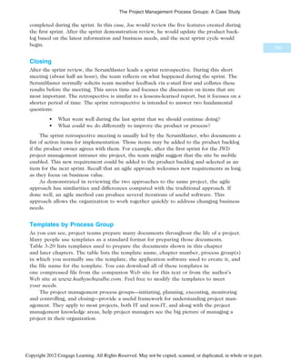 completed during the sprint. In this case, Joe would review the five features created during
the first sprint. After the sprint demonstration review, he would update the product back-
log based on the latest information and business needs, and the next sprint cycle would
begin.
Closing
After the sprint review, the ScrumMaster leads a sprint retrospective. During this short
meeting (about half an hour), the team reflects on what happened during the sprint. The
ScrumMaster normally solicits team member feedback via e-mail first and collates these
results before the meeting. This saves time and focuses the discussion on items that are
most important. The retrospective is similar to a lessons-learned report, but it focuses on a
shorter period of time. The sprint retrospective is intended to answer two fundamental
questions:
• What went well during the last sprint that we should continue doing?
• What could we do differently to improve the product or process?
The sprint retrospective meeting is usually led by the ScrumMaster, who documents a
list of action items for implementation. Those items may be added to the product backlog
if the product owner agrees with them. For example, after the first sprint for the JWD
project management intranet site project, the team might suggest that the site be mobile
enabled. This new requirement could be added to the product backlog and selected as an
item for the next sprint. Recall that an agile approach welcomes new requirements as long
as they focus on business value.
As demonstrated in reviewing the two approaches to the same project, the agile
approach has similarities and differences compared with the traditional approach. If
done well, an agile method can produce several iterations of useful software. This
approach allows the organization to work together quickly to address changing business
needs.
Templates by Process Group
As you can see, project teams prepare many documents throughout the life of a project.
Many people use templates as a standard format for preparing those documents.
Table 3-20 lists templates used to prepare the documents shown in this chapter
and later chapters. The table lists the template name, chapter number, process group(s)
in which you normally use the template, the application software used to create it, and
the file name for the template. You can download all of these templates in
one compressed file from the companion Web site for this text or from the author’s
Web site at www.kathyschwalbe.com. Feel free to modify the templates to meet
your needs.
The project management process groups—initiating, planning, executing, monitoring
and controlling, and closing—provide a useful framework for understanding project man-
agement. They apply to most projects, both IT and non-IT, and along with the project
management knowledge areas, help project managers see the big picture of managing a
project in their organization.
129
The Project Management Process Groups: A Case Study
Copyright 2012 Cengage Learning. All Rights Reserved. May not be copied, scanned, or duplicated, in whole or in part.
 