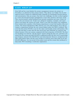 C A S E W R A P - U P
Erica Bell and her team finished the project management intranet site project on
November 4, as planned in their project charter. They did go over budget, but Joe had
approved Erica’s request for additional funds, primarily for purchasing external software
and customization. Like any project, they had a few challenges, but they worked together
as a team and used good project management to meet their sponsor’s and users’ needs.
They received positive initial feedback from internal consultants and some of their cli-
ents on the new intranet site. People were asking for templates, examples, and expert
advice even before the system was ready. About a year after the project was completed,
Erica worked with a member of the Finance department to review the benefits of the new
system. The Project Management Office did lose one of its staff members, but it did not
request a replacement because the new system helped reduce the PMO’s workload. This
saved the firm about $70,000 a year for the salary and benefits of that staff position. The
team also had data to show that the firm saved more than $180,000 on contracts with
clients because of the new system, compared with their projection of $160,000. The firm
was breaking even with the “Ask the Expert” feature during the first year, and Erica esti-
mated that the system provided $30,000 in additional profits the first year by generating
new business, instead of the $40,000 the team had projected. However, savings from the
PMO staff position salary and the extra savings on contracts more than made up for the
$10,000 difference. Joe was proud of the project team and the system they produced to
help make JWD Consulting a world-class organization.
132
Chapter 3
Copyright 2012 Cengage Learning. All Rights Reserved. May not be copied, scanned, or duplicated, in whole or in part.
 