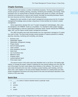 Chapter Summary
Project management involves a number of interlinked processes. The five project management
process groups are initiating, planning, executing, monitoring and controlling, and closing. These
processes occur at varying levels of intensity throughout each phase of a project, and specific
outcomes are produced as a result of each process. Normally the executing processes require
the most resources and time, followed by the planning processes.
Mapping the main activities of each project management process group into the 10 project
management knowledge areas provides a big picture of what activities are involved in project
management.
Some organizations develop their own IT project management methodologies, often using
the standards in the PMBOK® Guide as a foundation. It is important to tailor project manage-
ment methodologies to meet the organization’s particular needs. Popular methods like PRINCE2,
Agile, RUP, and Six Sigma include project management processes.
The JWD Consulting case study demonstrates how one organization managed an IT project
from start to finish. The case study provides several samples of outputs produced for initiating,
planning, executing, monitoring and controlling, and closing:
• Business case
• Stakeholder register
• Stakeholder management strategy
• Project charter
• Kick-off meeting agenda
• Team contract
• Work breakdown structure
• Gantt chart
• List of prioritized risks
• Milestone report
• Progress report
• Lessons-learned report
• Final project report
The second version of the same case study illustrates how to use Scrum, the leading agile
method, to manage the project. Instead of releasing the new intranet software just once near the
end of the project, the team could release three iterations of the software. This version of the
case study introduced some new tools, including a product backlog, sprint backlog, and burn-
down chart. Later chapters in this text provide detailed information for creating these and other
project management documents and using several of the tools and techniques described in both
versions of this case study.
Quick Quiz
1. A ______ is a series of actions directed toward a particular result.
a. goal
b. process
c. plan
d. project
133
The Project Management Process Groups: A Case Study
Copyright 2012 Cengage Learning. All Rights Reserved. May not be copied, scanned, or duplicated, in whole or in part.
 