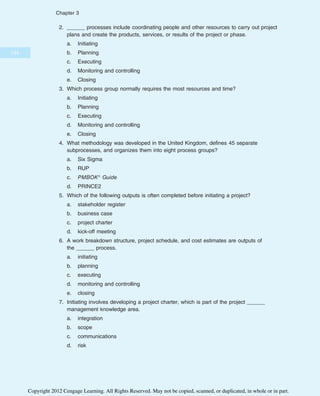 2. ______ processes include coordinating people and other resources to carry out project
plans and create the products, services, or results of the project or phase.
a. Initiating
b. Planning
c. Executing
d. Monitoring and controlling
e. Closing
3. Which process group normally requires the most resources and time?
a. Initiating
b. Planning
c. Executing
d. Monitoring and controlling
e. Closing
4. What methodology was developed in the United Kingdom, defines 45 separate
subprocesses, and organizes them into eight process groups?
a. Six Sigma
b. RUP
c. PMBOK® Guide
d. PRINCE2
5. Which of the following outputs is often completed before initiating a project?
a. stakeholder register
b. business case
c. project charter
d. kick-off meeting
6. A work breakdown structure, project schedule, and cost estimates are outputs of
the ______ process.
a. initiating
b. planning
c. executing
d. monitoring and controlling
e. closing
7. Initiating involves developing a project charter, which is part of the project ______
management knowledge area.
a. integration
b. scope
c. communications
d. risk
134
Chapter 3
Copyright 2012 Cengage Learning. All Rights Reserved. May not be copied, scanned, or duplicated, in whole or in part.
 