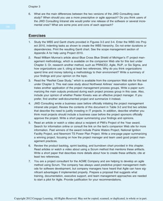 6. What are the main differences between the two versions of the JWD Consulting case
study? When should you use a more prescriptive or agile approach? Do you think users of
the JWD Consulting Intranet site would prefer one release of the software or several incre-
mental ones? What are some pros and cons of each approach?
Exercises
1. Study the WBS and Gantt charts provided in Figures 3-3 and 3-4. Enter the WBS into Proj-
ect 2010, indenting tasks as shown to create the WBS hierarchy. Do not enter durations or
dependencies. Print the resulting Gantt chart. See the scope management section of
Appendix A for help using Project 2010.
2. Read William Munroe’s article about Blue Cross Blue Shield of Michigan’s IT project man-
agement methodology, which is available on the companion Web site for this text under
Chapter 3. Or, research another method, such as PRINCE2, Agile, RUP, or Six Sigma, and
how organizations use it, citing at least two references. Why do you think organizations
spend time and money tailoring a methodology to their environment? Write a summary of
your findings and your opinion on the topic.
3. Read the “ResNet Case Study,” which is available from the companion Web site for this text
under Chapter 3. This real case study about Northwest Airlines’ reservation system illus-
trates another application of the project management process groups. Write a paper sum-
marizing the main outputs produced during each project process group in this case. Also,
include your opinion of whether Peeter Kivestu was an effective project manager. If you
prefer, find another well-documented project and summarize it instead.
4. JWD Consulting wrote a business case before officially initiating the project management
intranet site project. Review the contents of this document in Table 3-2 and find two articles
that describe the need to justify investing in IT projects. In addition, describe whether you
think most projects should include a business case before the project sponsors officially
approve the project. Write a short paper summarizing your findings and opinions.
5. Read an article or watch a video about a recipient of PMI’s Project of the Year award.
Search for information online or consult the link on the text’s companion Web site for more
information. Past winners of the award include Prairie Waters Project, National Ignition
Facility Project, and Newmont TS Power Plan Project. Write a one-page paper summarizing
a winning project, focusing on how the project manager and team used good project man-
agement practices.
6. Review the product backlog, sprint backlog, and burndown chart provided in this chapter.
Read articles or watch a video about using a Scrum method that mentions these artifacts.
Write a short paper that describes more details about how to create these artifacts; cite at
least two references.
7. You are a project consultant for the ACME Company and are helping to develop an agile
method using Scrum. The company has always used predictive project management meth-
ods for software development, but company managers have heard that Agile can have sig-
nificant advantages if implemented properly. Prepare a proposal that suggests what
training, documentation, executive support, and team management approaches are needed
to start a pilot for Agile. Provide justification for your recommendations.
136
Chapter 3
Copyright 2012 Cengage Learning. All Rights Reserved. May not be copied, scanned, or duplicated, in whole or in part.
 
