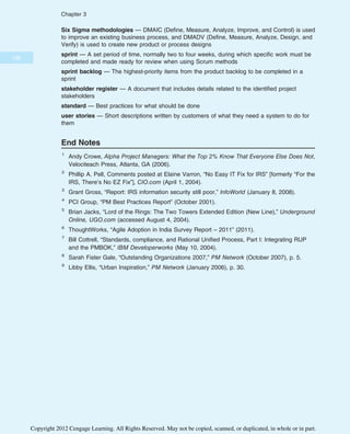 Six Sigma methodologies — DMAIC (Define, Measure, Analyze, Improve, and Control) is used
to improve an existing business process, and DMADV (Define, Measure, Analyze, Design, and
Verify) is used to create new product or process designs
sprint — A set period of time, normally two to four weeks, during which specific work must be
completed and made ready for review when using Scrum methods
sprint backlog — The highest-priority items from the product backlog to be completed in a
sprint
stakeholder register — A document that includes details related to the identified project
stakeholders
standard — Best practices for what should be done
user stories — Short descriptions written by customers of what they need a system to do for
them
End Notes
1
Andy Crowe, Alpha Project Managers: What the Top 2% Know That Everyone Else Does Not,
Velociteach Press, Atlanta, GA (2006).
2
Phillip A. Pell, Comments posted at Elaine Varron, “No Easy IT Fix for IRS” [formerly “For the
IRS, There’s No EZ Fix”], CIO.com (April 1, 2004).
3
Grant Gross, “Report: IRS information security still poor,” InfoWorld (January 8, 2008).
4
PCI Group, “PM Best Practices Report” (October 2001).
5
Brian Jacks, “Lord of the Rings: The Two Towers Extended Edition (New Line),” Underground
Online, UGO.com (accessed August 4, 2004).
6
ThoughtWorks, “Agile Adoption in India Survey Report – 2011” (2011).
7
Bill Cottrell, “Standards, compliance, and Rational Unified Process, Part I: Integrating RUP
and the PMBOK,” IBM Developerworks (May 10, 2004).
8
Sarah Fister Gale, “Outstanding Organizations 2007,” PM Network (October 2007), p. 5.
9
Libby Ellis, “Urban Inspiration,” PM Network (January 2006), p. 30.
138
Chapter 3
Copyright 2012 Cengage Learning. All Rights Reserved. May not be copied, scanned, or duplicated, in whole or in part.
 