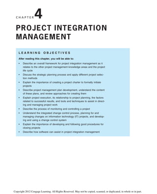 C H A P T E R 4
PROJECT INTEGRATION
MANAGEMENT
L E A R N I N G O B J E C T I V E S
After reading this chapter, you will be able to:
• Describe an overall framework for project integration management as it
relates to the other project management knowledge areas and the project
life cycle
• Discuss the strategic planning process and apply different project selec-
tion methods
• Explain the importance of creating a project charter to formally initiate
projects
• Describe project management plan development, understand the content
of these plans, and review approaches for creating them
• Explain project execution, its relationship to project planning, the factors
related to successful results, and tools and techniques to assist in direct-
ing and managing project work
• Describe the process of monitoring and controlling a project
• Understand the integrated change control process, planning for and
managing changes on information technology (IT) projects, and develop-
ing and using a change control system
• Explain the importance of developing and following good procedures for
closing projects
• Describe how software can assist in project integration management
Copyright 2012 Cengage Learning. All Rights Reserved. May not be copied, scanned, or duplicated, in whole or in part.
 