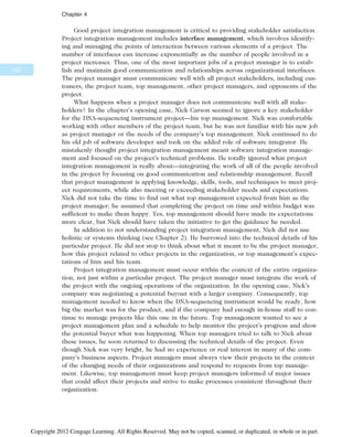 Good project integration management is critical to providing stakeholder satisfaction.
Project integration management includes interface management, which involves identify-
ing and managing the points of interaction between various elements of a project. The
number of interfaces can increase exponentially as the number of people involved in a
project increases. Thus, one of the most important jobs of a project manager is to estab-
lish and maintain good communication and relationships across organizational interfaces.
The project manager must communicate well with all project stakeholders, including cus-
tomers, the project team, top management, other project managers, and opponents of the
project.
What happens when a project manager does not communicate well with all stake-
holders? In the chapter’s opening case, Nick Carson seemed to ignore a key stakeholder
for the DNA-sequencing instrument project—his top management. Nick was comfortable
working with other members of the project team, but he was not familiar with his new job
as project manager or the needs of the company’s top management. Nick continued to do
his old job of software developer and took on the added role of software integrator. He
mistakenly thought project integration management meant software integration manage-
ment and focused on the project’s technical problems. He totally ignored what project
integration management is really about—integrating the work of all of the people involved
in the project by focusing on good communication and relationship management. Recall
that project management is applying knowledge, skills, tools, and techniques to meet proj-
ect requirements, while also meeting or exceeding stakeholder needs and expectations.
Nick did not take the time to find out what top management expected from him as the
project manager; he assumed that completing the project on time and within budget was
sufficient to make them happy. Yes, top management should have made its expectations
more clear, but Nick should have taken the initiative to get the guidance he needed.
In addition to not understanding project integration management, Nick did not use
holistic or systems thinking (see Chapter 2). He burrowed into the technical details of his
particular project. He did not stop to think about what it meant to be the project manager,
how this project related to other projects in the organization, or top management’s expec-
tations of him and his team.
Project integration management must occur within the context of the entire organiza-
tion, not just within a particular project. The project manager must integrate the work of
the project with the ongoing operations of the organization. In the opening case, Nick’s
company was negotiating a potential buyout with a larger company. Consequently, top
management needed to know when the DNA-sequencing instrument would be ready, how
big the market was for the product, and if the company had enough in-house staff to con-
tinue to manage projects like this one in the future. Top management wanted to see a
project management plan and a schedule to help monitor the project’s progress and show
the potential buyer what was happening. When top managers tried to talk to Nick about
these issues, he soon returned to discussing the technical details of the project. Even
though Nick was very bright, he had no experience or real interest in many of the com-
pany’s business aspects. Project managers must always view their projects in the context
of the changing needs of their organizations and respond to requests from top manage-
ment. Likewise, top management must keep project managers informed of major issues
that could affect their projects and strive to make processes consistent throughout their
organization.
142
Chapter 4
Copyright 2012 Cengage Learning. All Rights Reserved. May not be copied, scanned, or duplicated, in whole or in part.
 